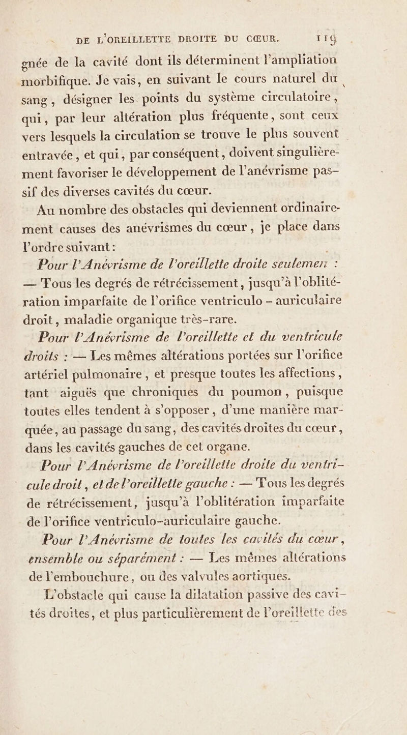 gnée de la cavité dont ils déterminent l’ampliation morbifique. Je vais, en suivant le cours naturel du, sang, désigner les points du système circulatoire, qui, par leur altération plus fréquente, sont ceux vers lesquels la circulation se trouve le plus souvent entravée , et qui, par conséquent , doivent singulière- ment favoriser le développement de l’anévrisme pas- sif des diverses cavités du cœur. Au nombre des obstacles qui deviennent ordinaire- ment causes des anévrismes du cœur , je place dans l’ordre suivant: Pour l’Anévrisme de l'oreillette droite seulemer: — Fous les degrés de rétrécissement , jusqu’à l'oblité- ration imparfaite de l’orifice ventriculo - auriculaire droit, maladie organique très-rare. Pour l’Anévrisme de l'oreillette et du ventricule droits : — Les mêmes altérations portées sur l’orifice artériel pulmonaire , et presque toutes les affections, tant aiguës que chroniques du poumon, puisque toutes elles tendent à s’opposer , d’une manière mar- quée, au passage du sang, des cavités droites du cœur, dans les cavités gauches de cet organe. Pour l’Anévrisme de l'oreillette droite du ventri- cule droit , et de l’oreillette gauche : — Tous les degrés de rétrécissement, jusqu’à l’oblitération imparfaite de l’orifice ventriculo-auriculaire gauche. Pour l’Anévrisme de toutes les cavités du cœur, ensemble ou séparément : — %s mêmes altérations de l'embouchure, ou des valvules aortiques. L'obstacle qui cause la dilatation passive des cavi- tés droites, et plus particulièrement de l’oreillette des