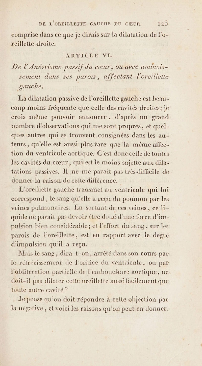 comprise dans ce que Je dirais sur la dilatation de lo- reilletie droite. ARTICLE VI. De l’Anévrisme passif du cœur, ou avec amincis- sement dans ses parois, affectant l'oreillette gauche. La dilatation passive de l'oreillette gauche est beau- coup moins fréquente que celle des cavités droites; je crois même pouvoir annoncer , d’après un grand nombre d'observations qui me sont propres, et quel- ques autres qui se trouvent consignées dans les au- teurs , qu’elle est aussi plus rare que la même affec- tion du ventricule aortique. C’est donc celle de toutes les cavités du cœur, qui est le moins sujette aux dila- tations passives. Îl ne me paraît pas très-difficile de donner la raison de cette différence. L'oreilletie gauche transmet au ventricule qui lui correspond , le sang qu'elle à reçu du poumon par les veines pulmonaires. En sortant de ces veines, ce li- quide ne paraît pas devoir être doué d'une force d’im- pulsion bien considérable; et l'effort du sang, sur les parois de l’oreilleite, est en rapport avec le degré d’impulsion qu'il à reçu. Mais Le sang, dixa-t-on, arrêté dans son cours par le rétrécissemeni de l'orifice du ventricule, ou par Voblitération partielle de l'embouchure aortique, ne doit-il pas dilaier cette oreillette aussi facilement que toute autre cavité ? Je pense qu'on doit répondre à cette objection par la négative, et voici les raisons qu’on peut en donner.