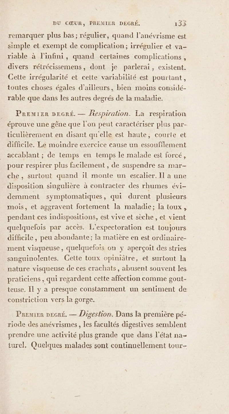remarquer plus bas; régulier, quand l’anévrisme est simple et exempt de complication; irrégulier et va- riable à l'infini, quand certaines complications, divers rétrécissemens, dont je parlerai, existent. Cette irrégularité et cette variabilité est pourtant, toutes choses égales d’ailleurs, bien moins considé- rable que dans les autres degrés de la maladie. PREMIER DEGRÉ. — fiespiralion. La respiration éprouve une gêne que l'on peut caractériser plus par- ticulièrement en disant qu'elle est haute, courte et difficile. Le moindre exercice cause un essoufilement accablant ; de temps en temps le malade est forcé, pour respirer plus facilement , de suspendre sa mar- che , surtout quand 1l monte un escalier. Il à une disposition singulière à contracter des rhumes évi- demment symptomatiques, qui durent plusieurs. mois, et aggravent fortement la maladie; la toux, pendant ces indispositions, est vive et sèche , et vient quelquefois par accès. L’expectoration est toujours difficile, peu abondante; la matière en est ordinaire- ment visqueuse, quelquefois on y aperçoit des stries sanguinolentes. Cette toux opiniâtre, et surtout la nature visqueuse de ces crachats, abusent souvent les praticiens , qui regardent cette affection comme gout- teuse. [Il y a presque constamment un sentiment de constriction vers la gorge. Premier neGré. — Disestion. Dans la première pé- riode des anévrismes, les facultés digestives semblent prendre une activité plus grande que dans l'état na- turel. Quelques malades sont continuellement tour-