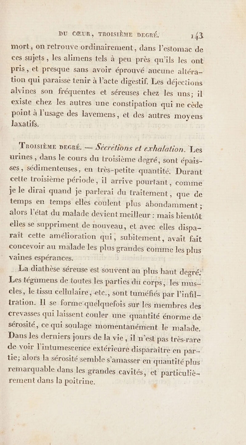 mort, on retrouve ordinairement, dans l'estomac de ces sujets , les alimens tels à peu près qu'ils les ont pris, et presque sans avoir éprouvé aucune altéra- tion qui paraisse tenir à l’acte digestif. Les déjections alvines son fréquentes et séreuses chez les uns; il existe chez les autres une constipation qui ne cède point à l’usage des lavemens, et des autres moyens Jaxatifs. TROISIÈME DEGRÉ. — Sécrétions et evhalation. Les urines , dans le cours du troisième degré, sont épais- ses, sédimenteuses, en très-petite quantité, Durant cette troisième période, il arrive pourtant, comme je le dirai quand je parlerai du traitement » que de temps en temps elles coulent plus abondamment ; alors l’état du malade devient meilleur : mais bientôt elles se suppriment de nouveau, et avec elles dispa- raît cette amélioration qui, subitement, avait fait concevoir au malade les plus grandes comme les plus vaines espérances. La diathèse séreuse est souvent au plus haut degré: Les tégumens de toutes les parties du corps, les mus- cles, le tissu cellulaire, ete., sont tuméfés par l’infil- tration. Il se forme quelquefois sur les membres des crevasses qui laissent couler une quantité énorme de sérosité, ce qui soulage momentanément le malade. Dans les derniers jours de la vie , il n’est pas très-rare de voir l’intumescence extérieure disparaître en par- tie; alors la sérosité semble s’amasser en quantité plus remarquable dans les grandes cavités, et particuliè- rement dans la poitrine. #