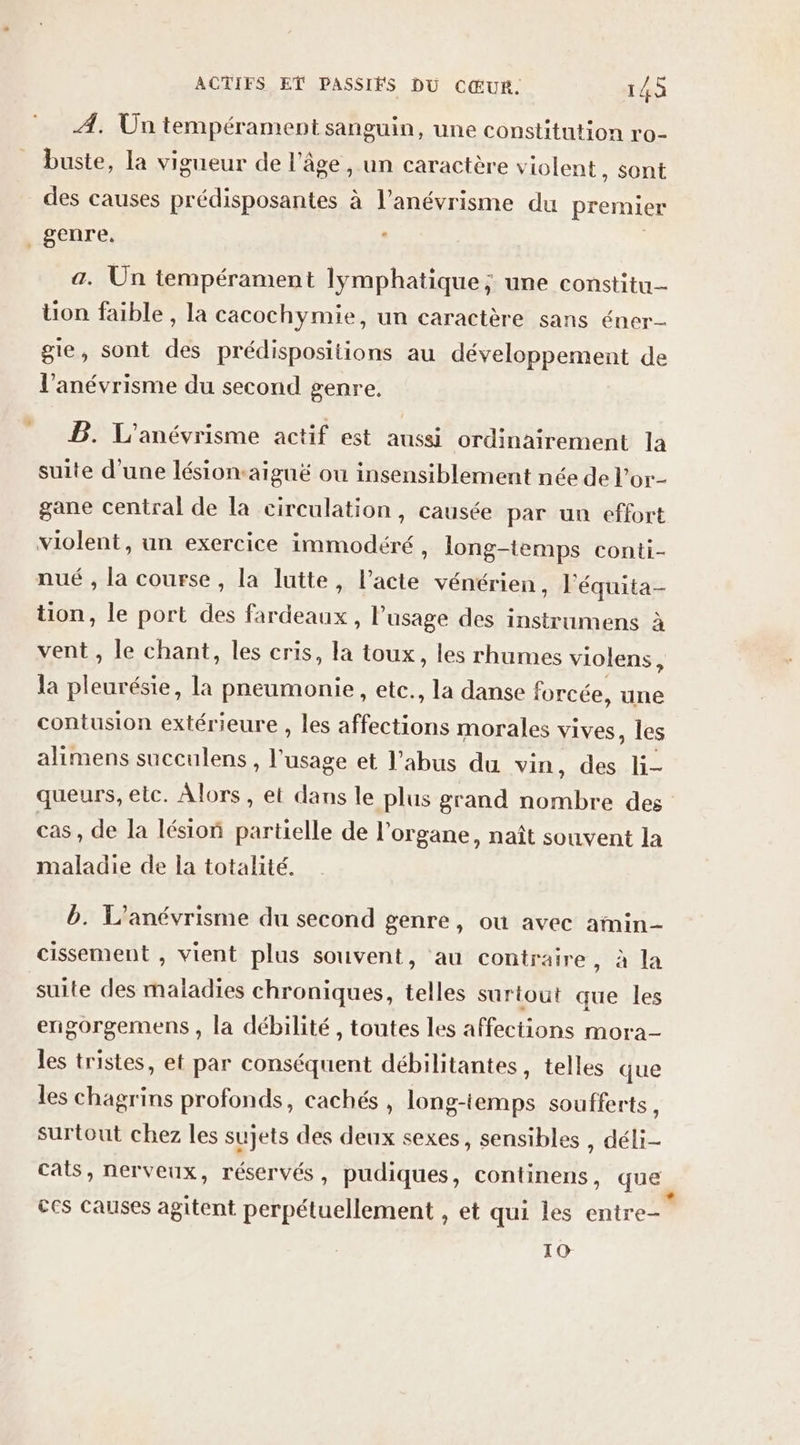 A. Un tempérament sanguin, une constitution ro- buste, la vigueur de l’âge , un caractère violent , sont des causes prédisposantes à l’anévrisme du premier genre, | a. Un tempérament lymphatique; une constitu- üon faible , la cacochymie, un caractère sans éner- gie, sont des prédispositions au développement de l’anévrisme du second genre. B. L'anévrisme actif est aussi ordinairement la suite d'une lésion-aiguë ou insensiblement née de l’or- gane central de la circulation, causée par un effort violent, un exercice immodéré , long-temps conti- nué , la course, la lutte, l’acte vénérien, l'équita- tion, le port des fardeaux, l'usage des instrumens à vent , le chant, les cris, la toux, les rhumes violens $ la landes la pneumonie, etc., la danse forcée, une contusion extérieure , les RE morales vives, les alimens succulens, ris et l’abus du vin, des li- queurs, elc. Alors, et dans le plus grand ÉOTUPE des cas, de la lésion partielle de l'organe, naît souvent la maladie de la totalité. b. L’anévrisme du second genre, où avec amin- cissement , vient plus souvent, au contraire, à la suite des maladies chroniques, telles surtout que les engorgemens , la débilité , toutes les affections mora- es tristes, et par conséquent débilitantes, telles que les chagrins profonds, cachés , long-temps soufferts s surtout chez les sujets des deux sexes, sensibles , déli- cats, nerveux, réservés, pudiques, continens, que ces causes agitent perpétuellement , et qui les entre- 10 e