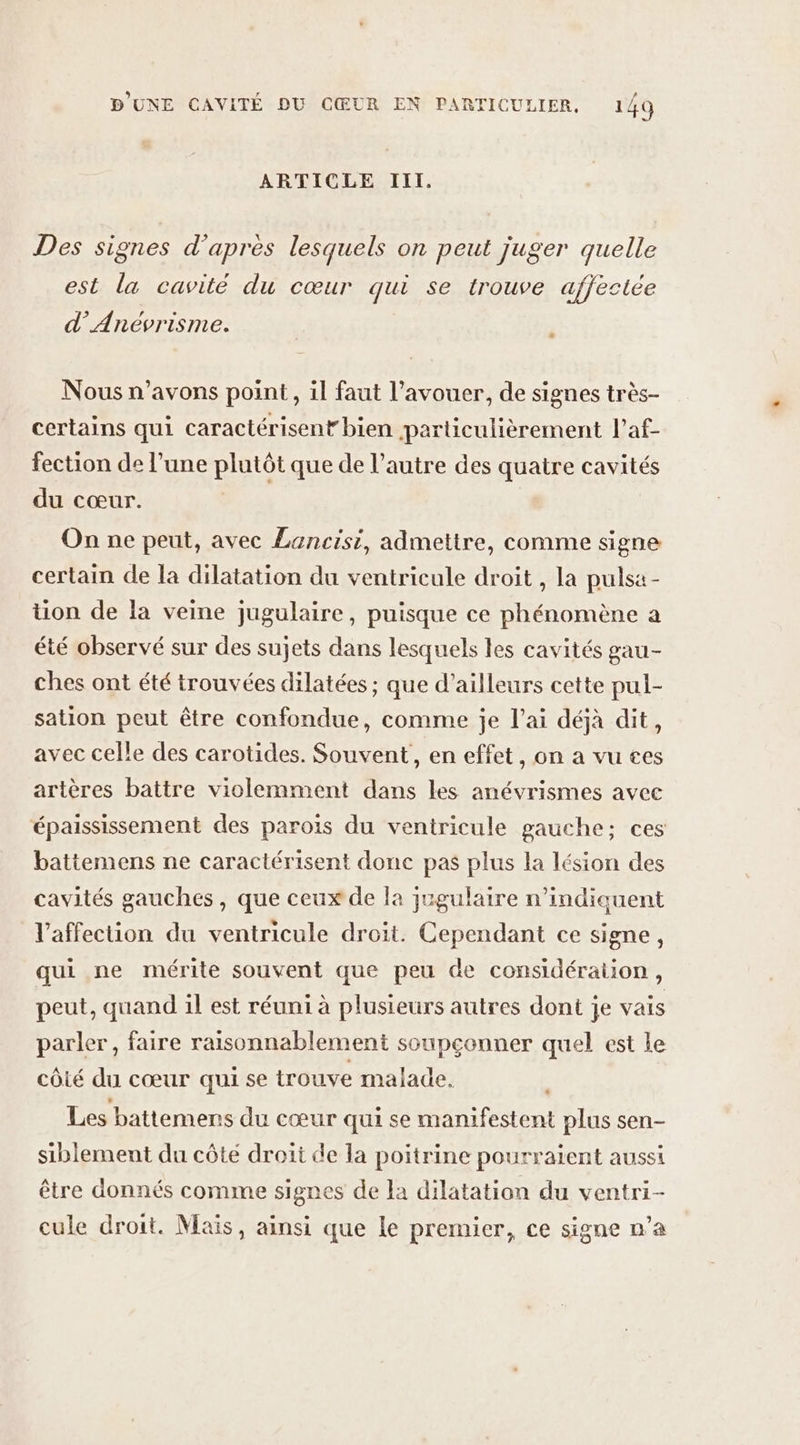 ARTICLE III. Re ? +: à x 3 Des signes d’après lesquels on peut juger quelle est la cavité du cœur qui se trouve affectée d’Anévrisme. ù Nous n'avons point, il faut l'avouer, de signes très- certains qui caractérisent bien particulièrement l’af- fection de l’une plutôt que de l’autre des quatre cavités du cœur. On ne peut, avec Lancisi, admettre, comme signe certain de la dilatation du ventricule droit , la pulsa - tion de la veine jugulaire, puisque ce phénomène a été observé sur des sujets dans lesquels les cavités gau- ches ont été trouvées dilatées ; que d’ailleurs cette pul- sation peut être confondue, comme je l’ai déjà dit, avec celle des carotides. Souvent, en effet, on a vu ces artères battre violemment dans les anévrismes avec épaississement des parois du ventricule gauche; ces battemens ne caractérisent donc pas plus la lésion des cavités gauches, que ceux de la jugulaire n’indiauent l'affection du ventricule droit. Cependant ce signe, qui ne mérite souvent que peu de considération, peut, quand il est réuni à plusieurs autres dont je vais parler, faire raisonnablement soupconner quel est le côié du cœur qui se trouve malade. Les battemens du cœur qui se manifestent plus sen- siblement du côte droit de la poitrine pourraient aussi être donnés comme signes de la dilatation du ventri- cule droit. Maïs, ainsi que le premier, ce signe n’a
