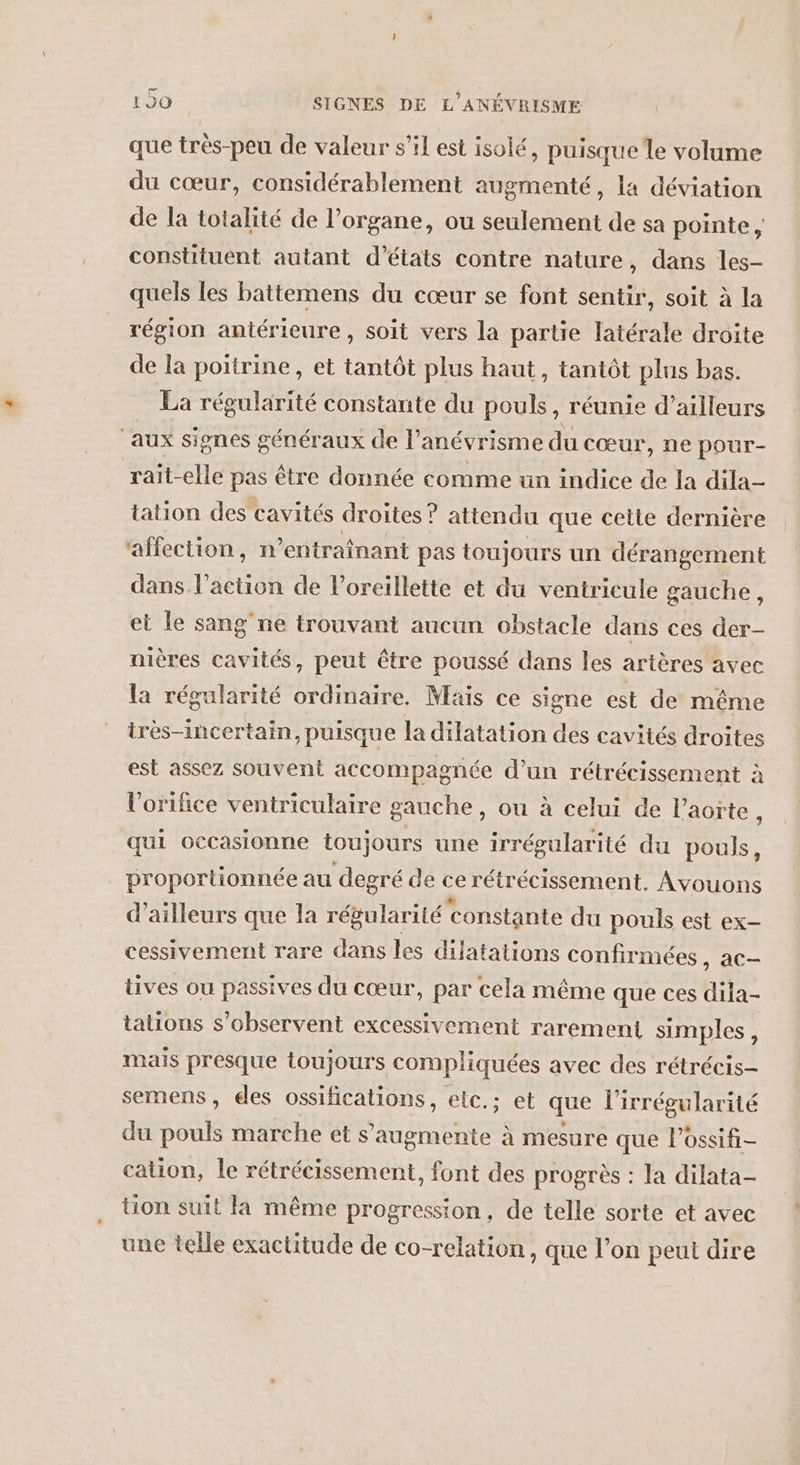 1J0 SIGNES DE L'ANÉVRISME que très-peu de valeur s’il est isolé, puisque le volume du cœur, considérablement augmenté, la déviation de la totalité de l’organe, ou seulement de sa pointe constituent autant d'états contre nature, dans les- quels les battemens du cœur se font sentir, soit à la région antérieure, soit vers la partie latérale droite de la poitrine, et tantôt plus haut, tantôt plus bas. La régularité constante du pouls, réunie d’ailleurs aux signes généraux de l’ anévrisme du cœur, ne pour- raït-elle pas être donnée comme ün indice de la dila- tation des cavités droîtes ? attendu que cette dernière affection, n’entraînant pas toujours un dérangement dans l’action de l'oreillette et du ventricule gauche, et le sang'ne trouvant aucun obstacle dans ces der- nières cavités, peut être poussé dans les artères avec la régularité ordinaire. Mais ce signe est de même très-incertain, puisque la dilatation des cavités droites est assez souvent accompagnée d’un rétrécissement à l’orifice ventriculaire gauche, ou à celui de l’aorte, qui occasionne toujours une irrégularité du pouls, proportionnée au degré de E rétrécissement. Avouons d’ailleurs que la régularité ‘constante du pouls est ex- cessivement rare dans les dilatations confirmées, ac- üives ou passives du cœur, par cela même que ces dila- tations s’observent excessivement rarement simples, mais presque toujours compliquées avec des rétrécis- semens, des ossifications, etc.; et que lirrégularité du pouls marche et s’augmente à mesure que lPossifi- cation, le rétrécissement, font des progrès : la dilata- tion suit la même progression, de telle sorte et avec une telle exactitude de co-relation , que l’on peut dire