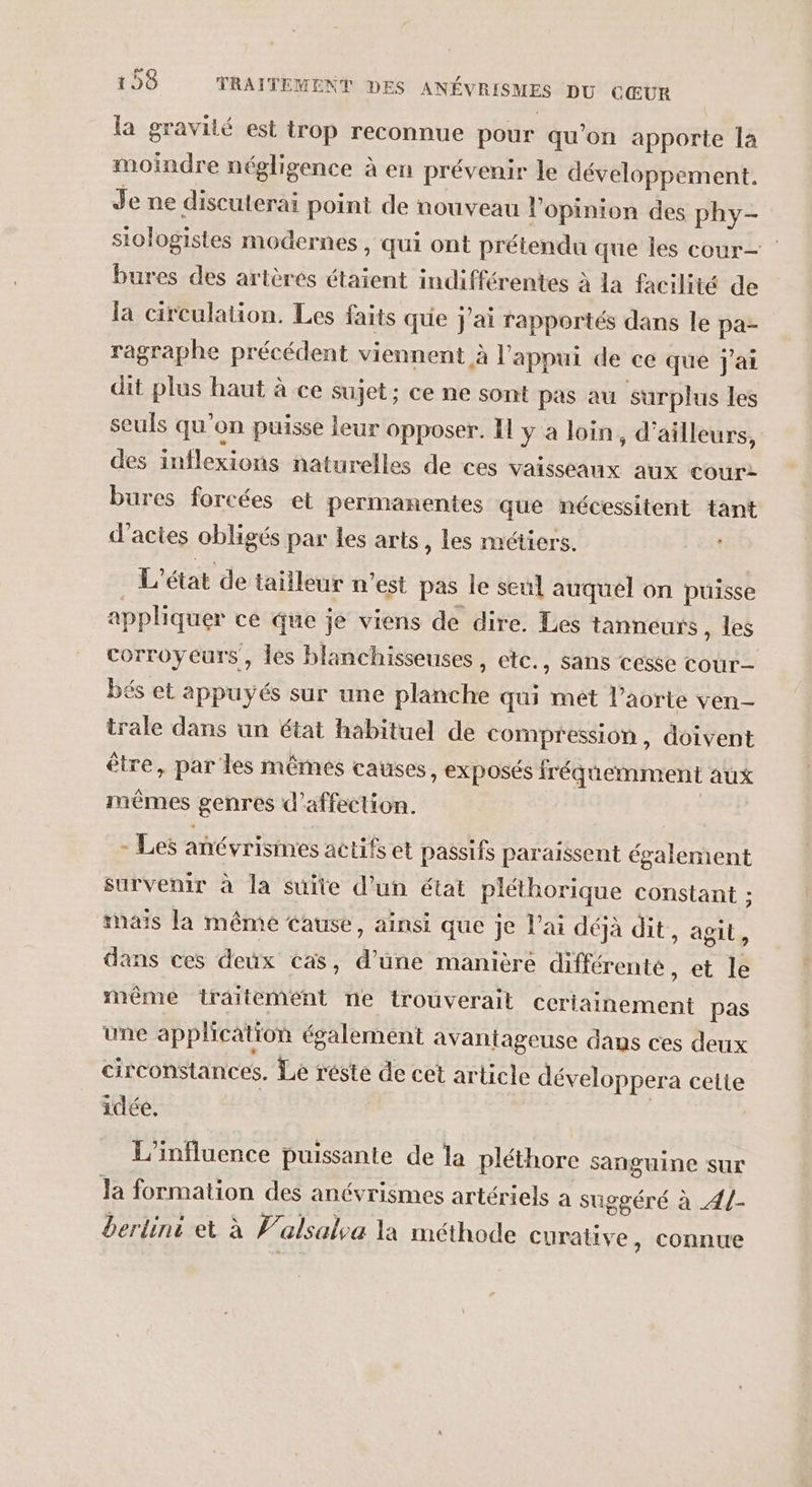 la gravité est trop reconnue pour qu'on apporte la moindre négligence à en prévenir le développement. Je ne discuterai point de nouveau l'opinion des phy- stologistes modernes , qui ont prétendu que Îles cour— bures des artères étaient indifférentes à la facilité de la circulation. Les faits que j'ai rapportés dans le pa- ragraphe précédent viennent à l'appui de ce que Jai dit plus haut à ce sujet; ce ne sont pas au surplus les seuls qu’on puisse leur opposer. I y à loin, d’ailleurs, des inflexions naturelles de ces vaisseaux aux cour: bures forcées et permanentes que nécessitent tant d'actes obligés par les arts, les métiers. L'état de tailleur n'est pas le seul auquel on puisse appliquer ce que je viens de dire. Les tanneurs, les corroyeurs , les blanchisseuses, etc. , SANS Cesse cour— bés et appuyés sur une planche qui mêt l’aorte ven- trale dans un état habituel de compression , doivent être, par les mêmes causes, exposés iréqemment aux mêmes genres d'affection. ÿ ES - Les anévrismes actifs et passifs paraissent également survenir à la suite d’un état pléthorique constant ; mais la même Cause, ainsi que je l'ai déjà dit, agit, dans ces deux cas, d’une manière différente, et le même traitement ne trouverait ceriainement pas une application également avantageuse dans ces deux circonstances. Le réste de cet article développera cette idée. | L'influence puissante de la pléthore sanguine sur Ja formation des anévrismes artériels a suggéré à 4/- berliné et à Valsalea la méthode curative, connue