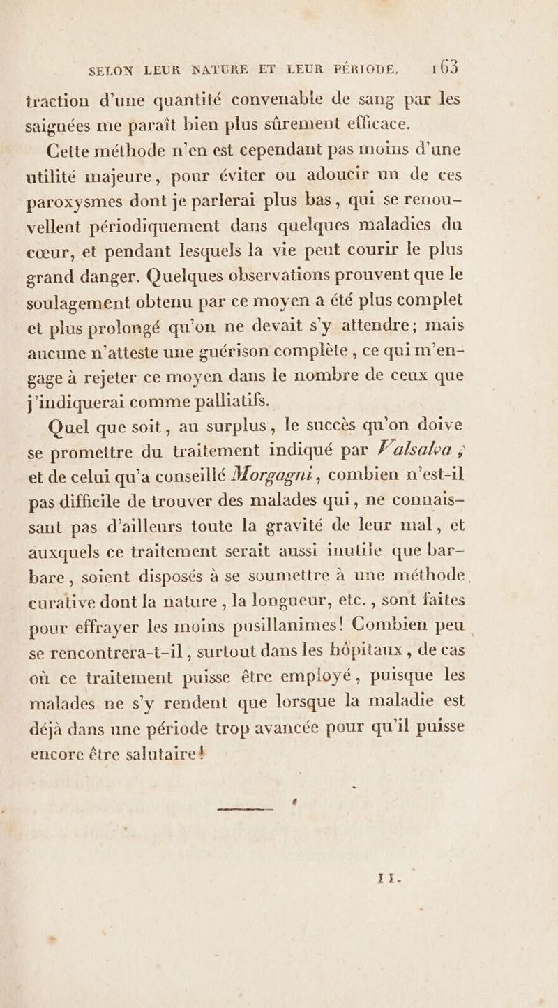 traction d’une quantité convenable de sang par les saignées me paraît bien plus sûrement eflicace. Cette méthode n’en est cependant pas moins d’une utilité majeure, pour éviter ou adoucir un de ces paroxysmes dont je parlerai plus bas, qui se renou- vellent périodiquement dans quelques maladies du cœur, et pendant lesquels la vie peut courir le plus grand danger. Quelques observations prouvent que le soulagement obtenu par ce moyen a été plus complet et plus prolongé qu’on ne devait s'y attendre; mais aucune n’atteste une guérison complète , ce qui m’en- gage à rejeter ce moyen dans le nombre de ceux que j'indiquerai comme palliatifs. Quel que soit, au surplus, le succès qu’on doive se promettre du traitement indiqué par Ÿ’a/sala ; et de celui qu’a conseillé Morgagni, combien n'est-il pas difficile de trouver des malades qui, ne connais- sant pas d’ailleurs toute la gravité de leur mal, et auxquels ce traitement serait aussi inutile que bar- bare, soient disposés à se soumettre à une méthode. curative dont la nature, la longueur, etc., sont faites pour effrayer les moins pusillanimes! Combien peu se rencontrera-t-il, surtout dans les hôpitaux, de cas où ce traitement puisse être employé, puisque les malades ne s’y rendent que lorsque la maladie est déjà dans une période trop avancée pour qu'il puisse encore être salutaire