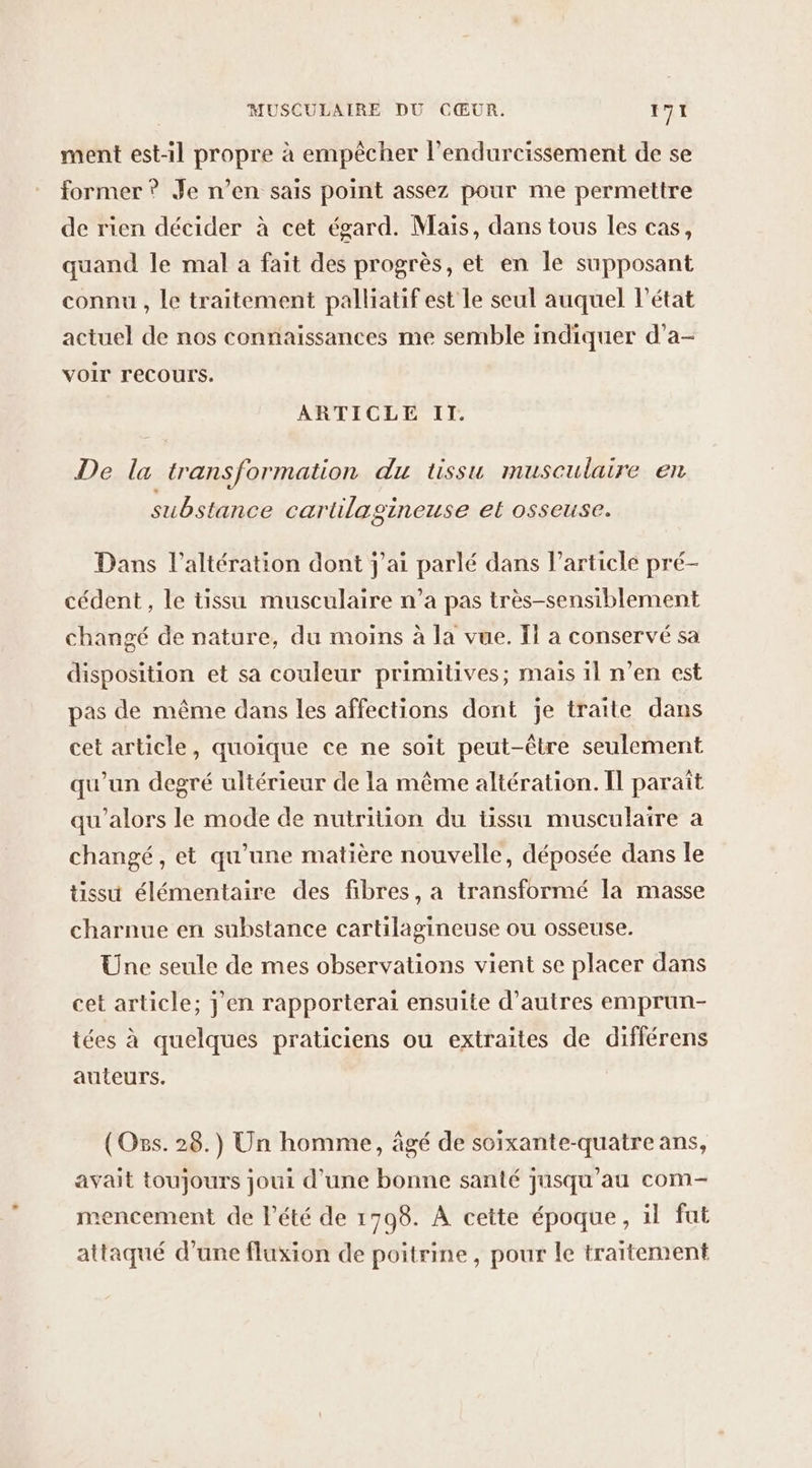 ment est-1l propre à empêcher l’endurcissement de se former ? Je n’en sais point assez pour me permettre de rien décider à cet égard. Mais, dans tous les cas, quand le mal a fait des progrès, et en le supposant connu , le traitement palliatif est Le seul auquel lPétat actuel de nos connaissances me semble indiquer d’a- voir recours. ARTICLE IT. De la transformation du tissu musculaire en substance cartilagineuse et osseuse. Dans l’altération dont j'ai parlé dans l’article pré- cédent , le tissu musculaire n’a pas très-sensiblement changé de nature, du moins à la vue. If a conservé sa disposition et sa couleur primitives; mais il n’en est pas de même dans les affections dont je traite dans cet article, quoique ce ne soit peut-être seulement qu'un degré ultérieur de la même altération. Il paraît qu'alors le mode de nutrition du tissu musculaire à changé, et qu’une matière nouvelle, déposée dans le tissu élémentaire des fibres, a transformé la masse charnue en substance cartilagineuse ou osseuse. Une seule de mes observations vient se placer dans cet article; j'en rapporterai ensuite d’autres emprun- tées à quelques praticiens ou extraites de différens auteurs. (Oss. 28.) Un homme, âgé de soixante-quatre ans, avait toujours joui d’une bonne santé jusqu’au com- mencement de l'été de 1798. À cette époque, il fut attaqué d’une fluxion de poitrine, pour le traitement