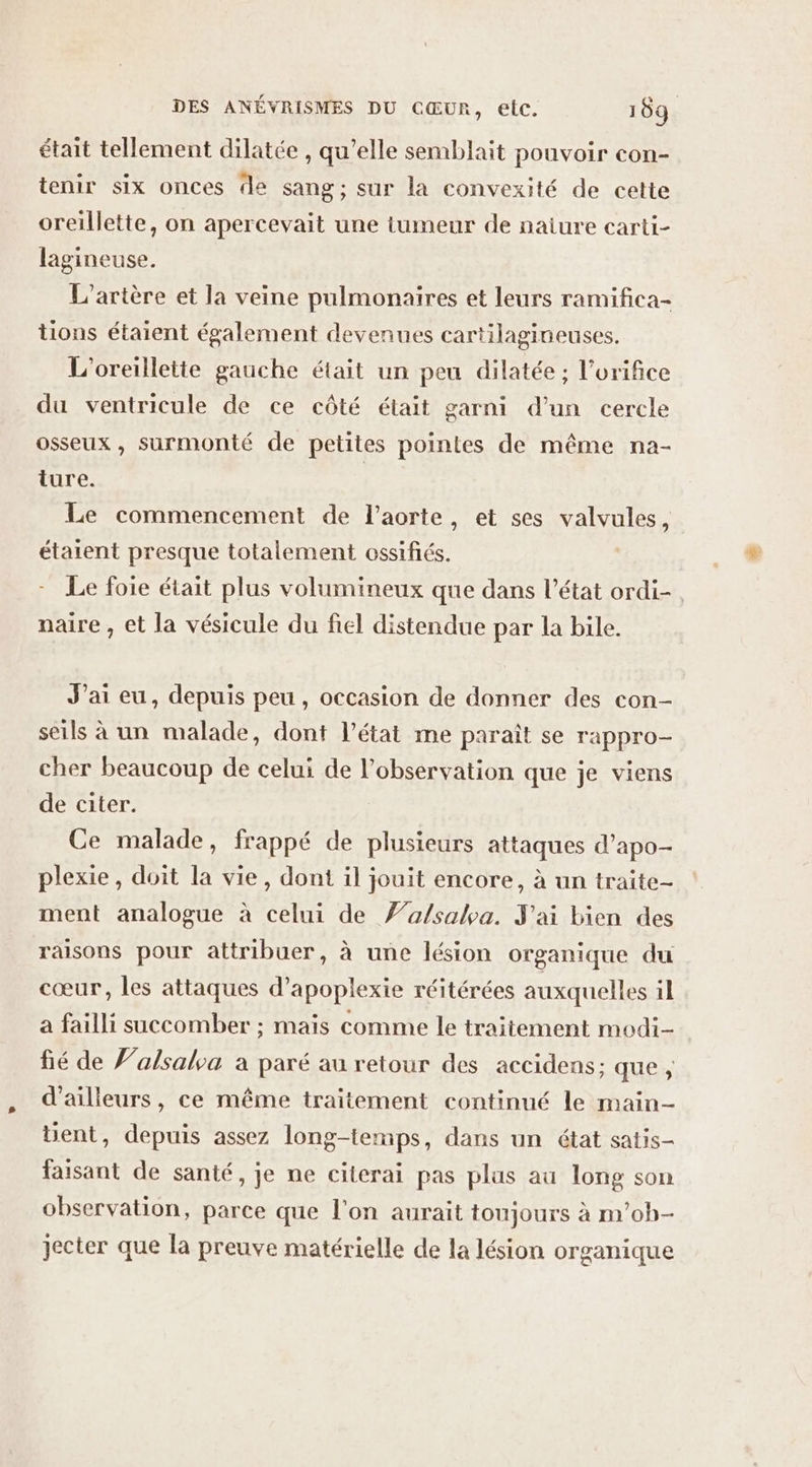 était tellement dilatée , qu’elle semblait pouvoir con- tenir six onces de sang; sur la convexité de cette oreillette, on apercevait une tumeur de naiure carti- lagineuse. L’artère et la veine pulmonaires et leurs ramifica- tions étaient également devenues cartilagineuses. L'oreillette gauche était un peu dilatée ; l’orifice du ventricule de ce côté était garni d’un cercle osseux, surmonté de petites pointes de même na- ture. Le commencement de l'aorte, et ses valvules, étaient presque totalement ossifiés. - Le foie était plus volumineux que dans l’état ordi- naire , et la vésicule du fiel distendue par la bile. J'ai eu, depuis peu , occasion de donner des con- seils à un malade, dont l’état me paraît se rappro- cher beaucoup de celui de l'observation que je viens de citer. Ce malade, frappé de plusieurs attaques d’apo- plexie, doit la vie, dont il jouit encore, à un traite- ment analogue à celui de Z’a/sabva. J'ai bien des raisons pour attribuer, à une lésion organique du cœur, les attaques d’apoplexie réitérées auxquelles il a failli succomber ; maïs comme le traitement modi- fié de f’alsala à paré au retour des accidens; que, d’ailleurs, ce même traitement continué le main- üent, depuis assez long-temps, dans un état satis- faisant de santé, je ne citerai pas plus au long son observation, parce que l'on aurait toujours à m’ob- jecter que la preuve matérielle de la lésion organique