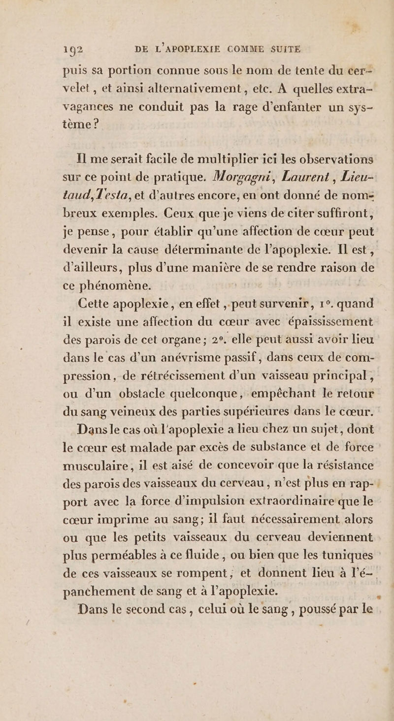 puis sa portion connue sous le nom de tente du cer- velet , et ainsi alternativement , etc. À quelles extra- vagances ne conduit pas la rage d’enfanter un sys- tème ? Il me serait facile de multiplier ici les observations sur ce point de pratique. Morsasmi, Laurent , Lieu- taud, Testa, et d'autres encore, en ont donné de nom- breux exemples. Ceux que je viens de citer suffiront, je pense, pour établir qu’une affection de cœur peut devenir la cause déterminante de l’apoplexie. Il est, d’ailleurs, plus d’une manière de se rendre raison de ce phénomène. Cette apoplexie, en effet ,.peut survenir, 1°. quand il existe une affection du cœur avec épaississement des paroïs de cet organe; 2°. elle peut aussi avoir lieu dans le cas d’un anévrisme passif, dans ceux de com- pression, de rétrécissement d’un vaisseau principal, ou d’un obstacle quelconque, empêchant le retour du sang veineux des parties supérieures dans le cœur. Dans le cas où l'apoplexie a lieu chez un sujet, dont le cœur est malade par excès de substance et de force musculaire, il est aisé de concevoir que la résistance des paroïs des vaisseaux du cerveau , n’est plus en rap- port avec la force d’impulsion extraordinaire que le cœur imprime au sang; il faut nécessairement alors ou que les petits vaisseaux du cerveau deviennent En panéhement de sang et à l’apoplexie. Dans le second cas, celui où le sang , poussé par le -