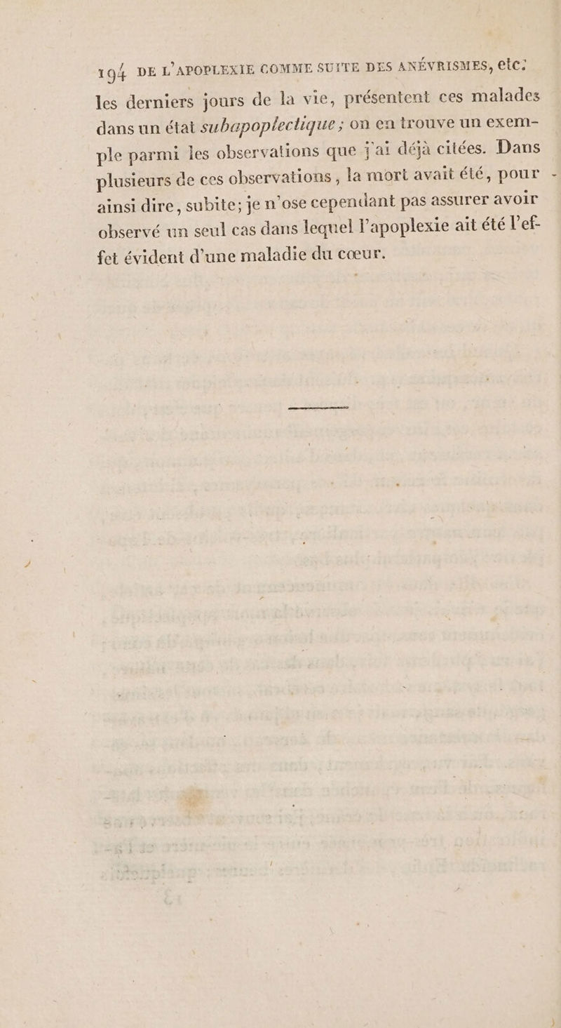 les derniers jours de la vie, présentent ces malades dans un état subapopleclique ; on en trouve un exem- ple parmi les observations que j'ai déjà citées. Dans plusieurs de ces observations , la mort avait été, pour ainsi dire, subite; je n ose cependant pas assurer avoir observé un seul cas dans lequel l’apoplexie ait été l’ef- fet évident d’une maladie du cœur.