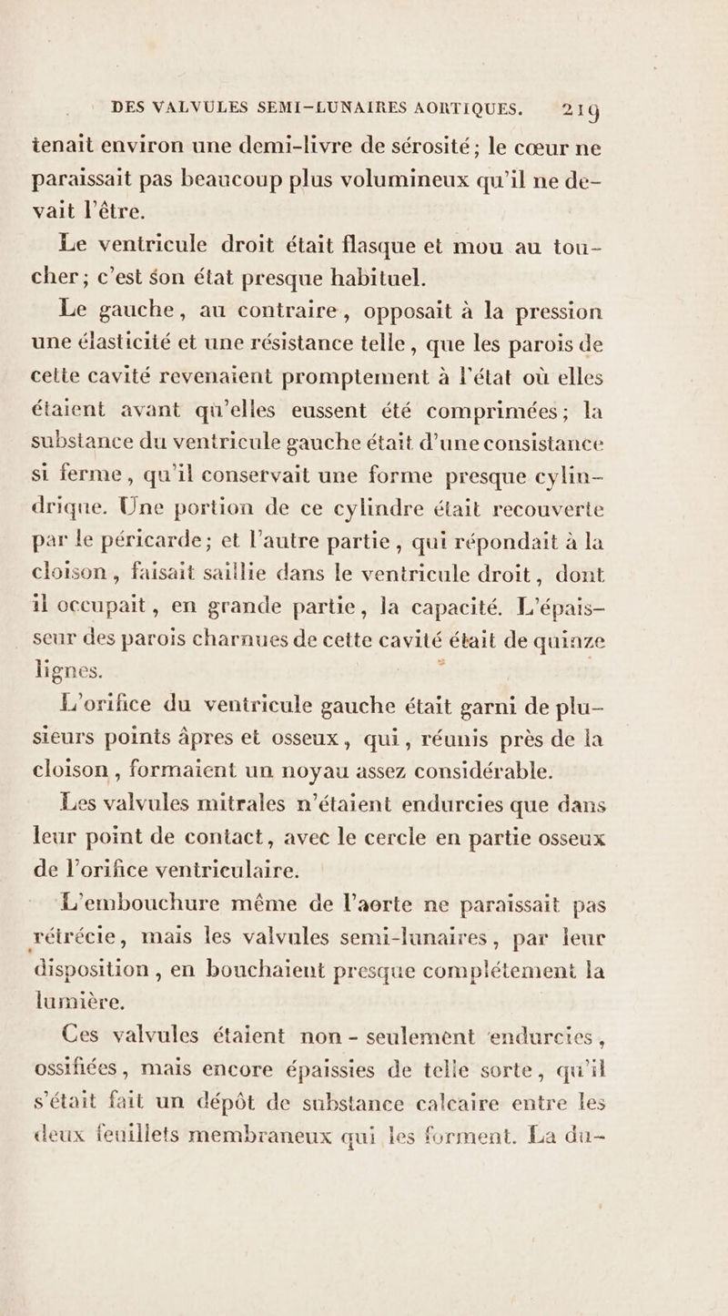 tenait environ une demi-livre de sérosité; le cœur ne paraissait pas beaucoup plus volumineux qu'il ne de- vait l'être. Le ventricule droit était flasque et mou au tou- cher ; c’est Son état presque habituel. Le gauche, au contraire, opposait à la pression une élasticité et une résistance telle, que les parois de cette cavité revenaient promptement à l'état où elles étaient avant qu’elles eussent été comprimées; la substance du ventricule gauche était d’une consistance si ferme, qu'il conservait une forme presque cylin- drique. Une portion de ce cylindre était recouverte par le péricarde; et l’autre partie, qui répondait à la cloison, faisait saillie dans le ventricule droit, dont il occupait, en grande partie, la capacité. L’épais- seur des parois charnues de cette cavité était de quinze lignes. À | L'orifice du ventricule gauche était garni de plu- sieurs points âpres et osseux, qui, réunis près de la cloison , formaient un noyau assez considérable. Les valvules mitrales n'étaient endurcies que dans leur point de contact, avec le cercle en partie osseux de l’orifice ventrieulaire. L’embouchure même de l’aerte ne paraissait pas rétrécie, mais les valvules semi-lunaires, par leur disposition , en bouchaïent presque complétement la lumière. Ces valvules étaient non - seulement ‘endurcies, ossifiées, mais encore épaissies de telle sorte, qu'il s'était fait un dépôt de substance calcaire entre les deux feuillets membraneux qui les forment. La du-