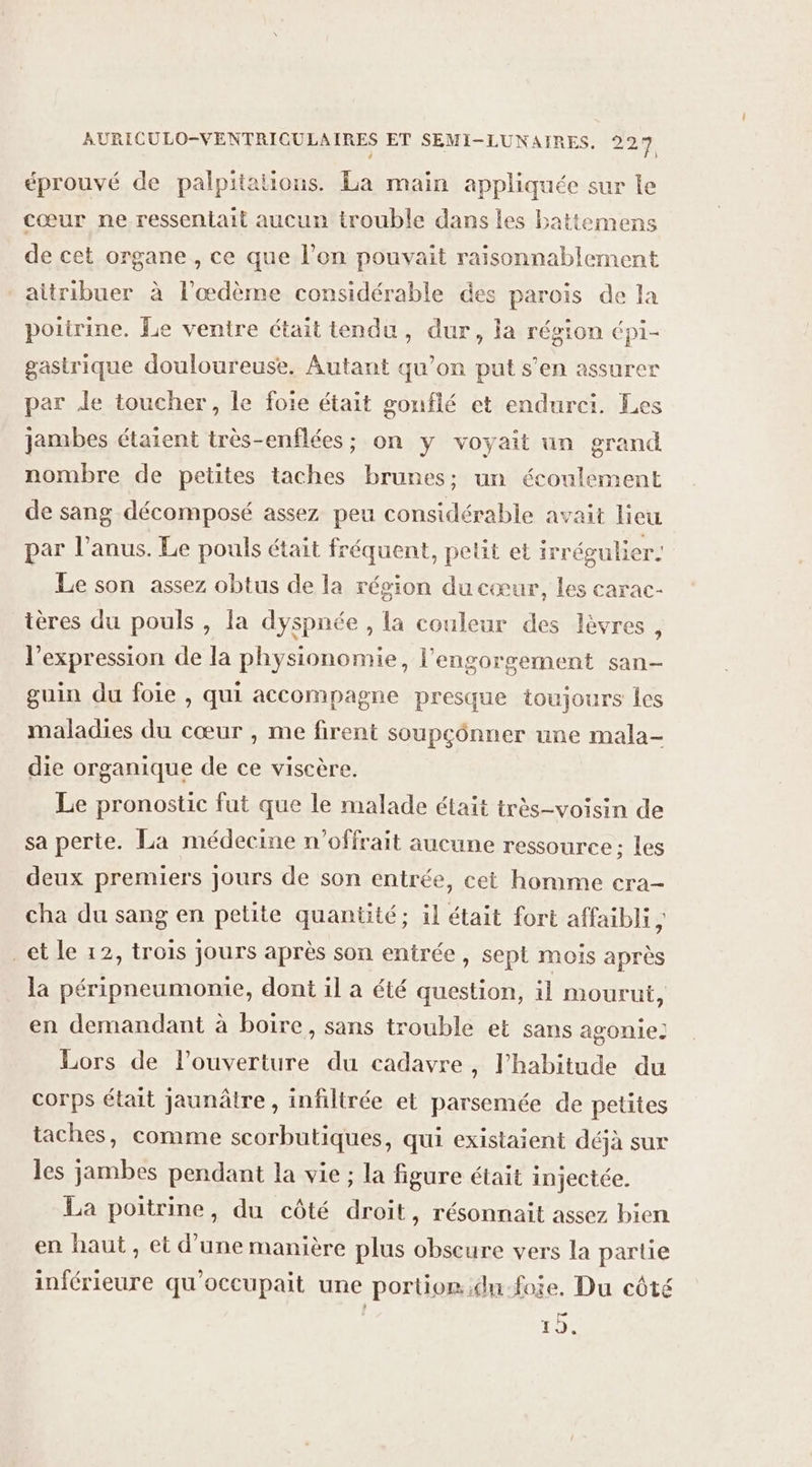 éprouvé de palpitations. La main appliquée sur le cœur ne ressentait aucun trouble dans les battemens de cet organe , ce que l’on pouvait raisonnablement aitribuer à l'œdème considérable des parois de la poitrine. Le ventre était tendu, dur, la région épi- gastrique douloureuse. Autant qu’on put s’en assurer par Je toucher, le foie était gonflé et endurei. Les jambes étaient très-enflées; on y voyait un grand nombre de petites taches brunes; un écoulement de sang décomposé assez peu considérable avait lieu par l’anus. Le pouls était fréquent, petit et irrégulier. Le son assez obtus de la région du cœur, les carac- ières du pouls , la dyspnée , la couleur des lèvres , l'expression de la physionomie, l'engorgement san- guin du foie , qui accompagne presque toujours les maladies du cœur , me firent soupcônner une mala- die organique de ce viscère. Le pronostic fut que le malade était très-voisin de sa perte. La médecine n’offrait aucune ressource: les deux premiers jours de son entrée, cet homme cra- cha du sang en petite quantité; il était fort affaibli, _et le 12, trois jours après son entrée, sept mois après la péripneumonie, dont il a été question, il mourut, en demandant à boire, sans trouble et sans agonie! Lors de l’ouverture du cadavre, l’habitude du corps était jaunâtre , infiltrée et parsemée de petites taches, comme scorbutiques, qui existaient déjà sur les jambes pendant la vie ; la figure était injectée. La poitrine, du côté droit, résonnait assez bien en haut, et d’une manière plus obscure vers la partie inférieure qu'occupait une portior..du-foie. Du côté 15.