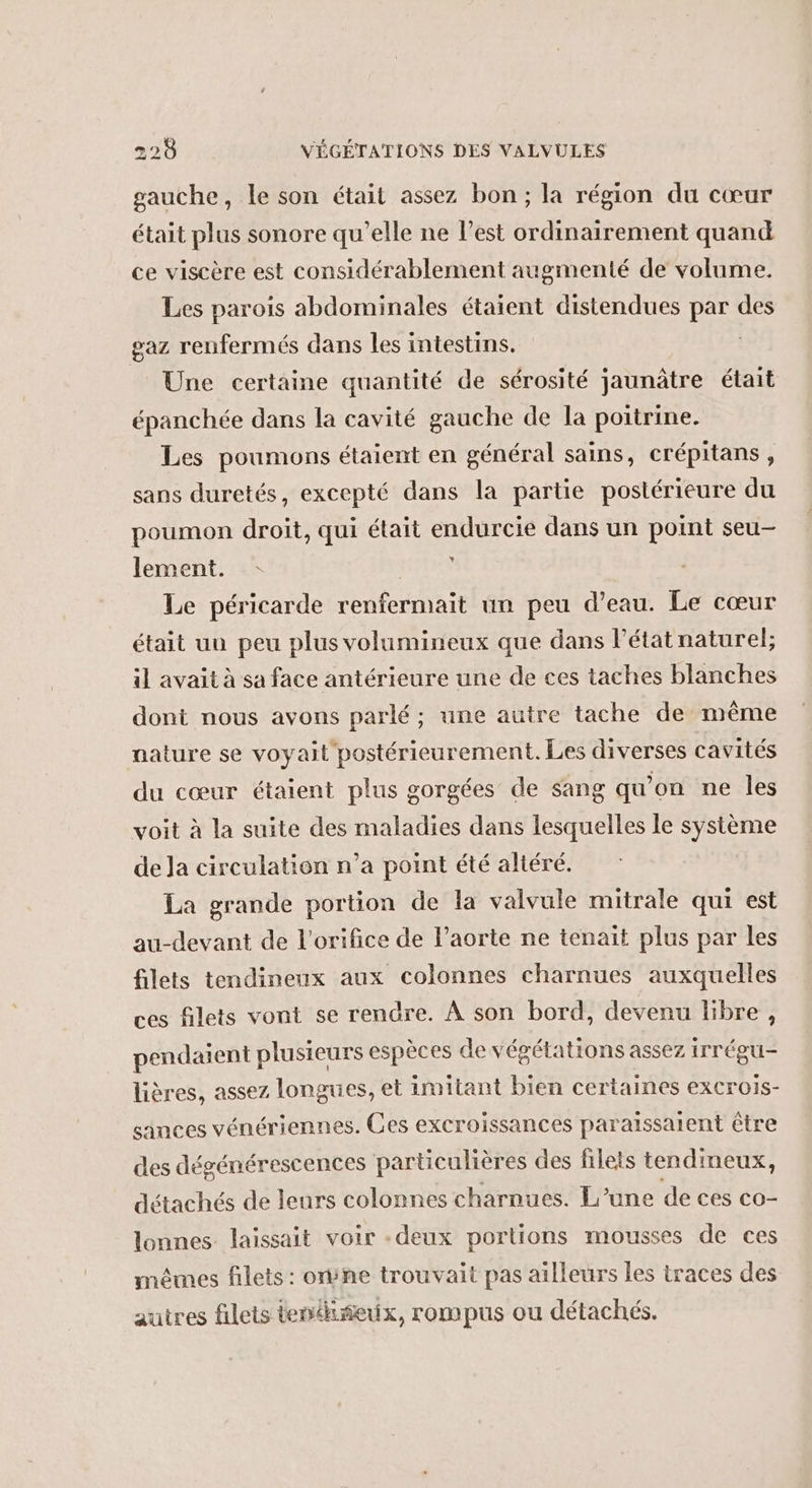 gauche, le son était assez bon; la région du cœur était plus sonore qu’elle ne l’est ordinairement quand ce viscère est considérablement augmenté de volume. Les parois abdominales étaient distendues par des gaz renfermés dans les intestins. | Une certaine quantité de sérosité jaunâtre était épanchée dans la cavité gauche de la poitrine. Les poumons étaient en général sains, crépitans, sans duretés, excepté dans la partie postérieure du poumon droit, qui était endurcie dans un point seu lement. DER Le péricarde renfermait un peu d’eau. Le cœur était un peu plus volumineux que dans l’état naturel; il avait à sa face antérieure une de ces taches blanches dont nous avons parlé; une autre tache de même nature se voyait postérieurement. Les diverses cavités du cœur étaient plus gorgées de sang qu’on ne les voit à la suite des maladies dans lesquelles le système de Ja circulation n’a point été altéré. La grande portion de la valvule mitrale qui est au-devant de l’orifice de l'aorte ne tenait plus par les filets tendinenx aux colonnes charnues auxquelles ces filets vont se rendre. À son bord, devenu libre, pendaient plusieurs espèces de végétations assez irrégu- lières, assez longues, et imitant bien certaines excrois- sinces vénériennes. Ces excroissances paraïssaient être des dégénérescences particulières des filets tendimeux, détachés de leurs colonnes charnues. L'une de ces co- lonnes laissait voir -deux portions mousses de ces mêmes filets : orÿne trouvait pas ailleurs les traces des autres filets tenéiñeix, rompus ou détachés.