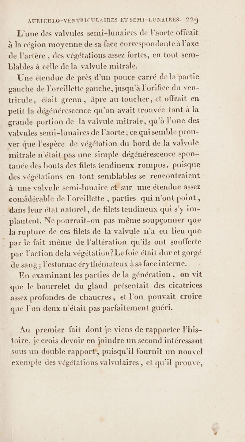 L'une des valvules semi-lunaires de l'aorte offrait à la région moyenne de sa face correspondante à l'axe de l'artère , des végétations assez fortes, en tout sem- blables à celle de la valvule mitrale. Une étendue de près d'un pouce carré de la partie gauche de l'oreillette gauche, jusqu’à l’orifice du ven- tricule, était grenu, pre au toucher, et offrait en petit la dégénérescence qu’on avait trouvée tant à la grande portion de la valvule mitrale, qu’à l’une des valvules semi-lunaires de l'aorte ; ce quisemble prou- ver que l'espèce de végétation du bord de la valvule mitrale n’était pas une simple dégénérescence spon- tanée des bouts des filets tendineux rompus, puisque des végétations en tout semblables se rencontraient à une valvule semi-lunaire et sur une étendue assez considérable de l’oreillette , parties qui n’ont point, dans leur état naturel, de filets tendineux qui s’y im- plantent. Ne pourrait-on pas même soupçonner que la rupture de ces filets de la valvule n’a eu lieu que par le fait même de l’altération qu'ils ont sonfferte par l'action dela végétation? Le foie était dur et gorgé de sang ; l'estomac érythémateux à sa face interne. En examinant les parties de la génération, on vit que le bourrelet du gland préseniait des cicatrices assez profondes de chancres, et l'on pouvait croire que l’un deux n'était pas parfaitement guéri. Au premier fait dont je viens de rapporter l'his- toire, je crois devoir en joindre un second intéressant sous un double rapport, puisqu'il fournit un nouvel exemple des végétations valvulaires , et qu'il prouve,