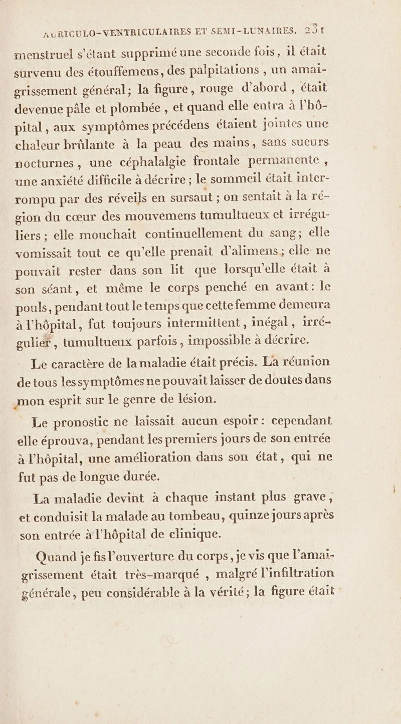 5 nURICULO-VENTRICULAIRES ET SEMI-LUNAIRES, 291 menstruel s'étant supprimé une seconde fois, il était survenu des étouffemens, des palpitations , un amai- grissement général; la figure, rouge d'abord, était devenue pâle et plombée , et quand elle entra à lhô- pital, aux symptômes précédens étaient jointes une chaleur brûlante à la peau des mains, sans sueurs nocturnes, une céphalalgie frontale permanente , une anxiété difficile à décrire ; le sommeil était inter- rompu par des réveils en sursaut ; on sentait à la ré- gion du cœur des mouvemens tumultueux ct iTrÉgU- liers ; elle mouchait continuellement du sang; elle vomissait tout ce qu'elle prenait d’alimens; elle ne pouvait rester dans son lit que lorsqu'elle était à son séant, et même le corps penché en avant: le pouls, pendant tout Le temps que cette femme demeura à l'hôpital, fut toujours intermittent, inégal , 1rré- guliér , tumultueux parfois, impossible à décrire. Le caractère de la maladie était précis. La réunion de tous lessymptômes ne pouvait laisser de doutes dans mon esprit sur le genre de lésion. Le pronostic ne laissait aucun espoir: cependant elle éprouva, pendant les premiers jours de son entrée à l'hôpital, une amélioration dans son état, qui ne fut pas de longue durée. La maladie devint à chaque instant plus grave, et conduisit La malade au tombeau, quinze jours après son entrée à l'hôpital de clinique. Quand je fis l’euverture du corps, je vis que l’amar- grissement était très-marqué , malgré linfiltration générale, peu considérable à la vérité; la figure était