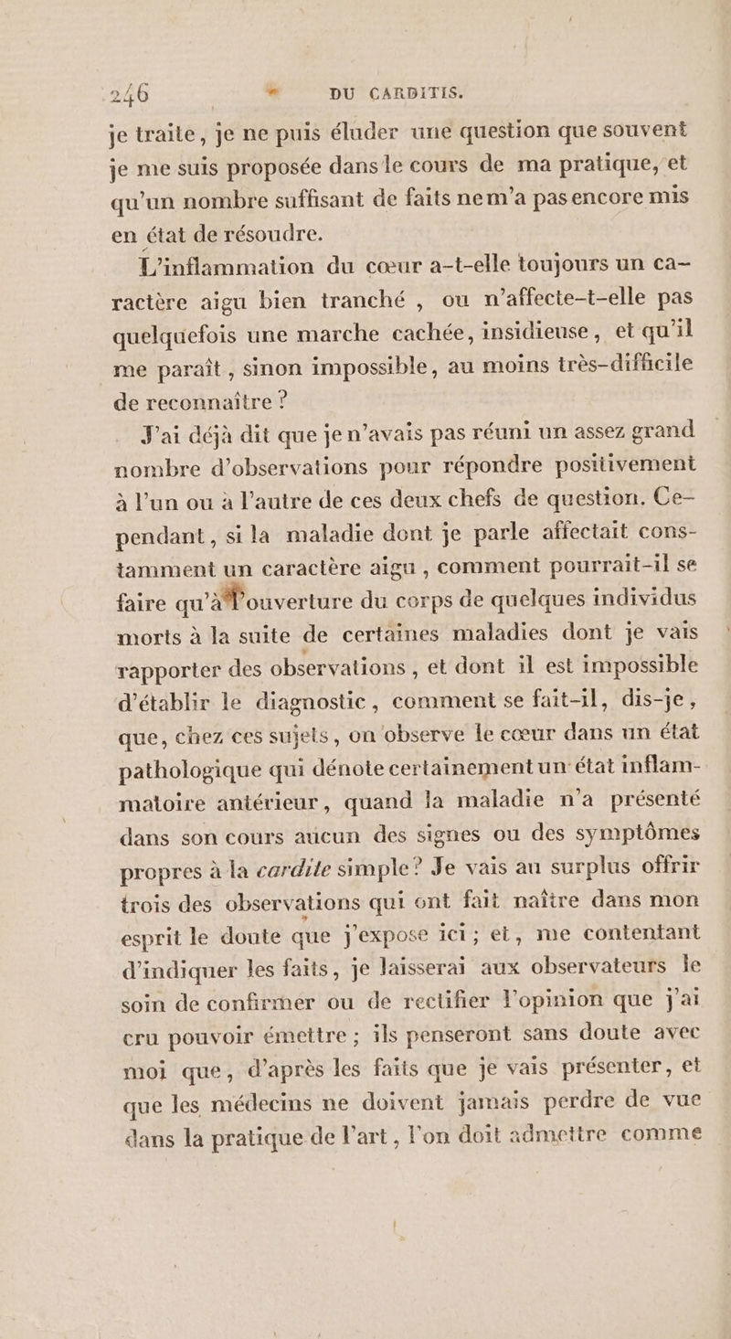 je traite, je ne puis éluder une question que souvent je me suis proposée dansle cours de ma pratique, et qu’un nombre suffisant de faits nem’a pas encore mis en état de résoudre. L'inflammation du cœur a-t-elle toujours un ca- ractère aigu bien tranché , ou n’affecte-t-elle pas quelquefois une marche cachée, insidieuse, et qu'il me paraît, sinon impossible, au moins très-difficile de reconnaître ? J'ai déjà dit que je n’avais pas réuni un assez grand nombre d'observations pour répondre postiivement à l’un ou à l’autre de ces deux chefs de question. Ce- pendant, si la maladie dont je parle affectait cons- tamment un caractère aigu , comment pourrait-il se faire qu’aouverture du cerps de quelques individus morts à la suite de certaines maladies dont je vais rapporter des observations et dont il est impossible d'établir le diagnostic, comment se fait-il, dis-je, que, chez ces sujets, on observe le cœur dans un état pathologique qui dénote certainement un état inflam- matoire antérieur, quand la maladie n'a présenté dans son cours aucun des signes ou des symptômes propres à la cardite simple? Je vais au surplus offrir trois des observations qui ont fait naître dans mon esprit le doute que j'expose ici; et, me contentant d'indiquer les faits, je laisserai aux observateurs le soin de confirmer ou de rectifier l'opinion que j'ai cru pouvoir émettre ; ils penseront sans doute avec moi que, d’après les faits que je vais présenter, et que les médecins ne doivent jamais perdre de vue dans la pratique de Part, l'on doit admettre comme