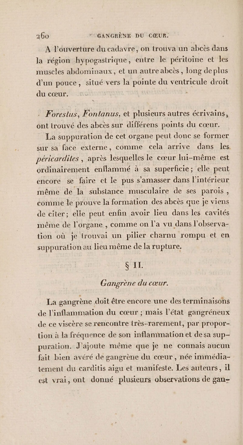 A l'ouverture du cadavre, on trouva un abcès dans la région hypogastrique, entire le péritoine et les muscles abdominaux, et un autre abcès , long deplus d’un pouce, situé vers la pointe du ventricule droit du cœur. . Forestus, Fontanus, et plusieurs autres écrivains, ont trouvé des abcès sur différens points du cœur. La suppuration de cet organe peut donc se former sur sa face externe, comme cela arrive dans les péricardites , après lesquelles le cœur lui-même est ordinairement enflammé à sa superficie; elle peut encore se faire et le pus s’amasser dans l’intérieur même de la substance musculaire de ses parois, comme le prouve la formation des abcès que je viens de citer; elle peut enfin avoir lieu dans les cavités même de l'organe , comme on l’a vu dans l’observa- tion où Je irouvai un pilier charnu rompu et en suppuration au lieu même de la rupture. S IL. Gangrène du cœur. La gangrène doit être encore une des terminaisons de l’inflammation du cœur ; mais l’état gangréneux de ce viscère se rencontre très-rarement, par propor- tion à la fréquence de son inflanimation et de sa sup- puration. J'ajoute même que je ne connais aucun fait bien avéré de gangrène du cœur , née immédia- tement du carditis aigu et manifeste. Les auteurs, il est vrai, ont donné plusieurs observauons de gan-