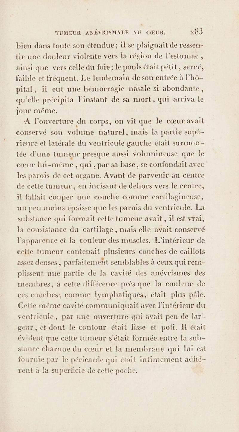 bien dans toute son étendue ; il se plaignait de ressen- tir une douleur violente vers la région de l'estomac, ainsi que vers celle du foie; le pouls était pétit, serré, faible et fréquent. Le lendemain de son entrée à lh6- pital, il eut une hémorragie nasale si abondante, qu’elle précipita l'instant de sa mort, qui arriva le jour même. A Pouverture du corps, on vit que le cœur avait conservé sou volume naturel, mais la partie supé- rieure et latérale du ventricule gauche était saurmon - iée d’une tumeur presque aussi volumineuse que Île cœur lui-même, qui, par sa base, se confondait avec les parois de cet organe. Avant de parvenir au centre de cette tumeur, en incisant de dehors vers le cenire, il fallait couper une couche comme carülagineuse, un peu moins épaisse que les parois du ventricule. La substance qui formait cette tumeur avait , il est vrai, la consistance du cartilage , maïs elle avait conservé l’apparence et la couleur des muscles. L'intérieur de cette tumeur contenait plusieurs conches de caïllots assez denses , parfaitement semblables à ceux qui rem- plissent une partie de la cavité des anévrismes des membres, à cette différence près que Îa couleur de ces couches, comme lymphatiques, était plus pâle. Ceite même cavité communiquait avec l'intérieur du ventricule, par üne ouverture qui avait peu de far- geur , et dont le contour était lisse et poli. I était évident que cette tumeur s'était formée entre la sub- siance charnue du cœur et la membrane qui lui est fourute par le péricarde qui était intimement adhé- rent à la superficie de cette poche.