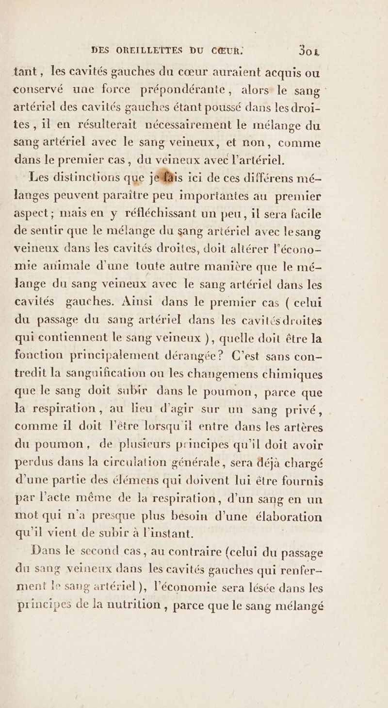 tant, les cavités gauches du cœur auraient acquis ou conservé une force prépondérante, alors le sang artériel des cavités gauches étant poussé dans les droi- tes , 1l en résulterait nécessairement le mélange du sang artériel avec le sang veineux, et non, comme dans le premier cas, du veineux avec l’artériel. Les distinctions que jéMais ici de ces différens mé- langes peuvent paraître peu importantes au premier aspect; mais en y réfléchissant un peu, il sera facile de sentir que le mélange du sang artériel avec lesang veineux dans les cavités droites, doit altérer l’'écono- mie animale d'une toute autre manière que le mé- lange du sang veineux avec le sang artériel dans les cavités gauches. Aïnsi dans le premier cas ( celui du passage du sang artériel dans les cavités droites qui contiennent le sang veineux }), quelle doit être la fonction principalement dérangée? C'est sans con- tredit la sanguification ou les changemens chimiques que le sang doit subir dans le poumon, parce que la respiration, au lieu d'agir sur un sang privé, comme 1l doit l'être lorsqu'il entre dans les artères du poumon, de plusieurs principes qu’il doit avoir perdus dans la circulation générale, sera déjà chargé d’une partie des élémens qui doivent lui être fournis par l'acte même de la respiration, d’un sang en un mot qui n'a presque plus besoin d’une élaboration qu'il vient de subir à l'instant. Dans le second cas, au contraire {celui du passage du sang veineux dans les cavités gauches qui renfer- ment ie sang artériel), l’économie sera lésée dans les principes de la nutrition , parce que le sang mélangé