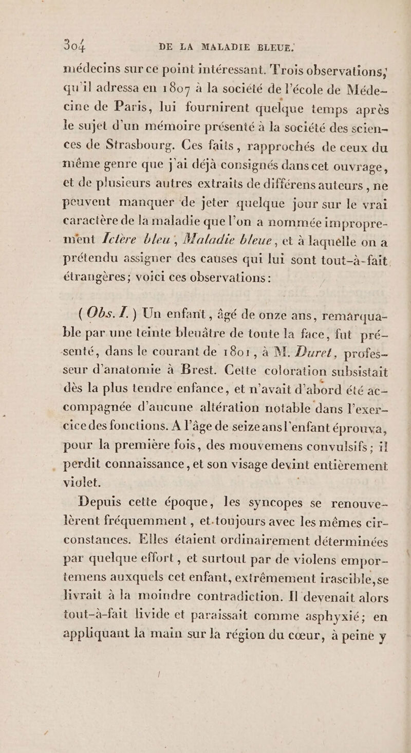 médecins sur ce point intéressant. Trois observations; qu'il adressa en 1807 à la société de l’école de Méde cine de Paris, lui fournirent quelque temps après le sujet d’un mémoire présenté à la société des scien- ces de Strasbourg. Ces faits, rapprochés de ceux du même genre que j'ai déjà consignés dans cet ouvrage, et de plusieurs autres extraits de différens auteurs , ne peuvent manquer de jeter quelque jour sur le vrai caractère de la maladie que l’on à nommée impropre- went Lctère bleu, Maladie bleue, et à laquelle on a prétendu assigner des causes qui lui sont tout-à-fait étrangères; voici ces observations : (O6. 1.) Un enfant , âgé de onze ans, remarqua- ble par une teinte bleuâtre de toute la face, fut pré- senté, dans le courant de 1801, à M. Duret, profes- seur d'anatomie à Brest. Cette coloration subsistait dès la plus tendre enfance, et n'avait d’abord été ac- compagnée d'aucune altération notable dans l’exer- cice des fonctions. À l’âge de seize ans l'enfant éprouva, pour la première fois, des mouvemens convulsifs ; il perdit connaissance, et son visage devint entièrement violet. Depuis cette époque, les syncopes se renouve- lèrent fréquemment , et.toujours avec les mêmes cir- constances. Elles étaient ordinairement déterminées par quelque effort, et surtout par de violens empor- temens auxquels cet enfant, extrêmement irascible,se livrait à la moindre contradiction. [Il devenait alors tout-à-fait livide et paraissait comme asphyxié; en appliquant la main sur la région du cœur, à peine y