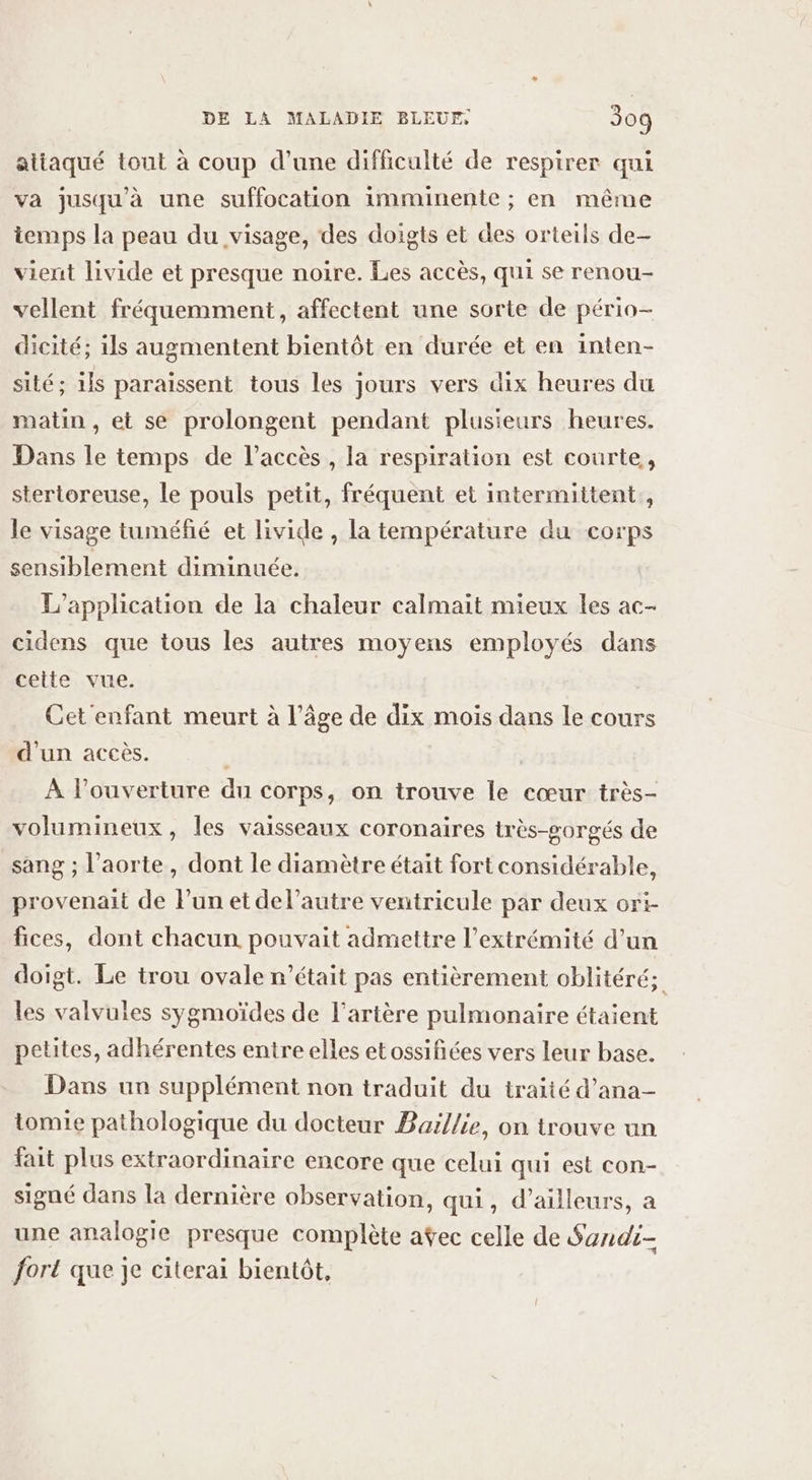 attaqué tout à coup d’une difficulté de respirer qui va jusqu'à une suffocation imminente ; en même temps la peau du visage, des doigts et des orteils de- vient livide et presque noire. Les accès, qui se renou- vellent fréquemment, affectent une sorte de pério- dicité; ils augmentent bientôt en durée et en inten- sité; 1is paraissent tous les jours vers dix heures du matin , et se prolongent pendant plusieurs heures. Dans le temps de l'accès, la respiration est courte, stertoreuse, le pouls petit, fréquent et intermittent, le visage tuméfié et livide , la température du corps sensiblement diminuée, L'application de la chaleur calmait mieux les ac- cidens que tous les autres moyens employés dans cette vue. Cet enfant meurt à l’âge de dix mois dans le cours d'un accès. À l'ouverture du corps, on trouve le cœur très- volumineux, les vaisseaux coronaires très-gorgés de sang ; l'aorte, dont le diamètre était fort considérable, provenait de l’un et del’autre ventricule par deux ori- fices, dont chacun pouvait admettre l'extrémité d’un doigt. Le trou ovale n’était pas entièrement oblitéré; les valvuies sygmoïdes de l'artère pulmonaire étaient petites, adhérentes entre elles etossifiées vers leur base. Dans un supplément non traduit du traité d’ana- tomie pathologique du docteur Baïllie, on trouve un fait plus extraordinaire encore que celui qui est con- signé dans la dernière observation, qui, d’ailleurs, a une analogie presque complète aÿec celle de Sandi- fort que je citerai bientôt,