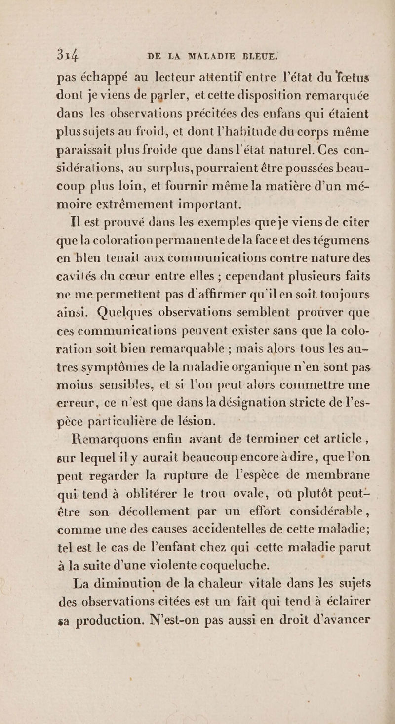 pas échappé au lecteur attentif entre l’état du fœtus dont je viens de parler, et cette disposition remarquée dans les observations précitées des enfans qui étaient plus sujets au froid, et dont l'habitude du corps même paraissait plus froide que dans l'état naturel. Ces con- sidéralions, au surplus, pourraient être poussées beau- coup plus loin, et fournir même la matière d’un mé- moire extrêmement im portant. IL est prouvé dans les exemples que je viens de citer que la coloration permanente de la face et des tégumens en bleu tenait aux communications contre nature des cavilés du cœur entre elles ; cependant plusieurs faits ne me permettent pas d'affirmer qu'il en soit toujours ainsi. Quelques observations semblent prouver que ces communications peuvent exister sans que la colo- ration soit bien remarquable ; mais alors tous les au- tres symptômes de la maladie organique n'en sont pas moins sensibles, et si l’on peut alors commettre une erreur, ce n’est que dans la désignation stricte de l’es- pèce particulière de lésion. Remarquons enfin avant de terminer cet article, sur lequel il y aurait beaucoup encore à dire, que lon peut regarder Ja rupture de l'espèce de membrane qui tend à oblitérer le trou ovale, où plutôt peut- être son décollement par un effort considérable, comme une des causes accidentelles de cette maladie; tel est le cas de l’enfant chez qui cette maladie parut à la suite d’une violente coqueluche. La diminution de la chaleur vitale dans les sujets des observations citées est un fait qui tend à éclairer sa production. N’est-on pas aussi en droit d'avancer