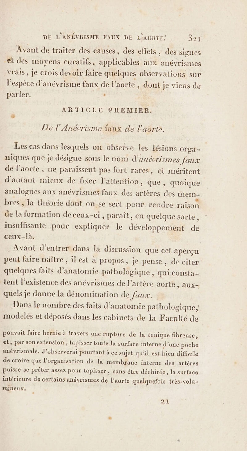 Avant de traiter des causes, des effets , des signes -€t des moyens curatifs, applicables aux anévrismes vrais , je crois devoir faire quelques observations sur l'espèce d’anévrisme faux de l'aorte, dont je viens de parler. Se ARTICLE PREMIER. De l’Anévrisme faux de l'aorte. Les cas dans lesquels on observe les lésions Orga- niques que je désigne sous le nom d'enéprismes Jaux de l’aorte , ne paraissent pas fort rares, et méritent d'autant mieux de fixer l'attention, que, quoique analogues aux anévrismes faux des artères des mem- bres , la théorie dont on se sert pour rendre raison de la formation de ceux-ci, paraît, en quelque sorte, insuffisante pour expliquer le développement de ceux-là. Avant d'entrer dans la discussion que cet aperçu peu faire naître, il est à propos, je pense , de citer quelques faits d'anatomie pathologique, qui consta- tent l’existence des anévrismes de l'artère aorte &gt; AUX- quels je donne la dénomination de faux. : modelés et déposés dans les cabinets de la Faculté de Dans le nombre des faits d'anatomie athologique: P 814 pouvait faire hernie à travers une rupture de la tunique fibreuse, et, par son extension, tapisser toute la surface interne d’une poche anévrismale. J’observerai pourtant à ce sujet qu’il est bien difficile de croire que l’organisation de la membrane interne des artères puisse se prêter assez pour tapisser, sans être déchirée, la surface intérieure de certains anévrismes de l’aorte quelquefois très-volu- mineux, AT