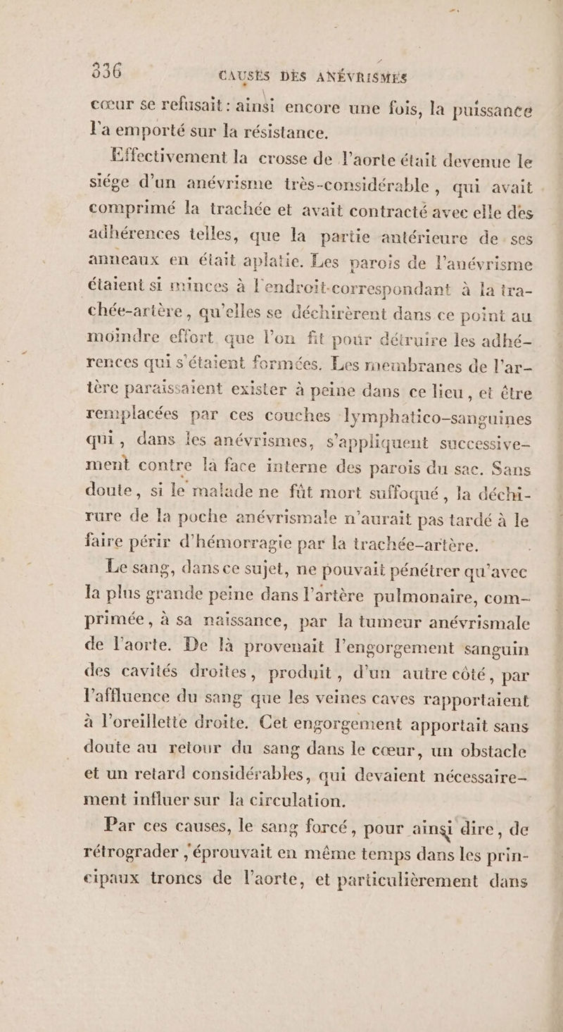 cœur se refusait : ainsi encore une jois, la puissance l'a emporté sur la résistance. Effectivement la crosse de l'aorte était devenue le siége d’un anévrisme très-considérable, qui avait comprimé la trachée et avait contracté avee elle des adhérences telles, que la partie antérieure de ses anneaux en était pales Les parois de l’anévrisme étaient si minces à l'endroit-correspondant à la tra- _chée-arière , qu'elles se déchirèrent dans ce point au moindre éffoit que l’on fit pour détruire les adhé- rences qui s étaient formées. Les membranes de l’ar- ière paraissaient exister à peine dans ce lieu, et être remplacées par ces couches Tymphatico-sanguines qui, dans les anévrismes, s'appliquent successive ment contre là face interne des paroïs du sac, Sans doute, si le malade ne fût mort suffoqué, la déchi- rure de la poche anévrismale n'aurait pas tardé à le faire périr d'hémorragie par la trachée-artère. Le sang, dans ce sujet, ne pouvait pénétrer qu'avec la plus grande peine dans l'artère pulmonaire, com- primée, à sa naissance, par la tumeur anévrismale de l'aorte. De là provenait l’engorgement sanguin des cavités droites, produit, d’un autre côté, par laffluence du sang que les veines caves rapportaient à l’oreillette droite. Cet engorgement apportait sans doute au retour du sang dans le cœur, un obstacle et un retard considérables, qui devaient nécessaire- ment influer sur la circulation. Par ces causes, le sang forcé, pour ainsi dire, de rétrograder , éprouvait en même temps dans les prin- cipaux troncs de l'aorte, et particulièrement dans