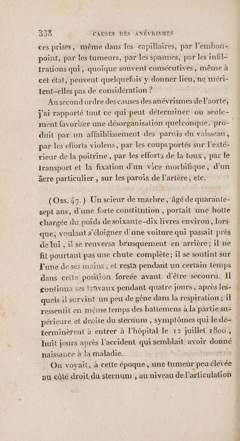 ces prises, même dans les capillaires, par l’embori: point, par les tumeurs, par les spasmes, par les infil- irations qui, quoique souvent consécutives, même à cet état, peuvent quelquefois y donner lieu, ne méri- tent-elles pas de considération ? Au second ordre des causes des anévrismes de l'aorte, j'ai rapporté tout ce qui peut déterminer ou seule- ment favoriser une désorganisation quelconque: pro- duit par vn affaiblissement des paroïs du vaisseau, par les efforts violens, par les coups’portés sur l’exté- rieur de la poitrine , par les efforts de la toux, par le transport et la fixation d’un vice morbifique, d'un âcre particulier , sur les paroïs de l'artère, ete. (Ons. 47.) Un scieur de marbre, âgé de quaranie- sept ans, d'une forte constitution , portait une hotte chargée du poids de soixante-dix livres environ, lors- que, voulant s'éloigner d'ane voiture qui passait près de lui , il se renversa brusquement en arrière; il ne fit pourtant pas une chute complète; il se soutint sur d'une de ses mains , et resta pendant un certain temps dans ceite position forcée avant d’être secouru. fl continua ses travaux pendant quatre jours , après les- quels il survint un peu de gêne dans la respiration ; 11 ressentit en même temps des batiemens à la partie su+ périeure et droite du sternum , symptômes qui le dé-= terminèrent à entrer à l’hôpital le r2 juillet 1800 , huit jours après l'accident qui semblait avoir donné naissance à Ja maladie. UN | | On voyait, à cette époque, une tumeür peu levée au côté droit.du sternum , au niveau de l articulation