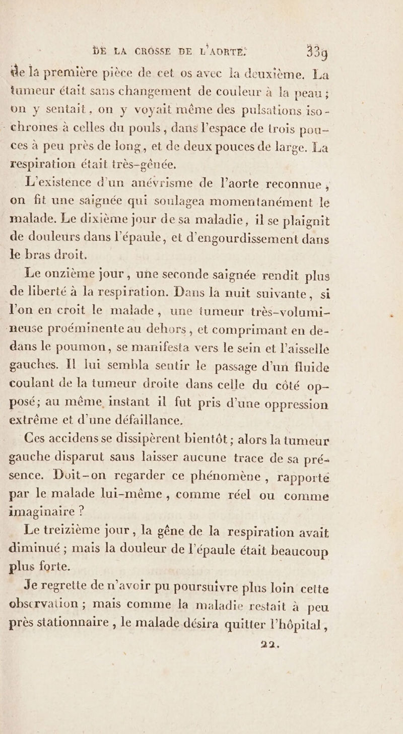 de la première pièce de cet os avec la deuxième, La tumeur était sans changement de couleur à la peau ; un y sentait, on y voyait même des pulsations iso - - chrones à celles du pouls, dans l’espace de trois pou- ces à peu près de long, et de deux pouces de large, La respiration était très-gênée, . L'existence d’un anévrisme de l'aorte reconnue , on fit une saignée qui soulagea momentanément le malade. Le dixième jour de sa maladie, il se plaignit de douleurs dans l'épaule, et d'engourdissement dans ke bras droit. Le onzième jour, une seconde saignée rendit plus de liberté à la respiration. Dans la nuit suivante, si l’on en croit le malade, une tumeur très-volumi- meuse proéminente au dehors, et comprimant en de- dans le poumon, se manifesta vers le sein et l’aisselle gauches. Îl fui sembla sentir le passage d’un fluide coulant de la tumeur droite dans celle du côté Op posé; au même, instant il fut pris d’une oppression extrème et d'une défaillance. Ces accidens se dissipèrent bientôt ; alors la tumeur gauche disparut saus laisser aucune trace de sa pré- sence. Doit-on regarder ce phénomène , rapporté par le malade lui-même , comme réel ou comme imaginaire ? Le treizième jour , la gêne de la respiration avait diminué ; mais la douleur de l'épaule était beaucoup plus forte. Je regrette de n’avoir pu poursuivre plus loin cette obscrvaiion ; mais comme la maladie restait à peu près stationnaire , le malade désira quitter l’hôpital, 22.