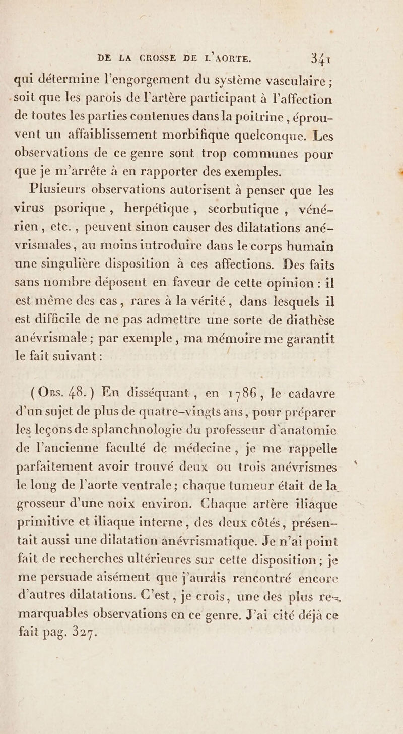 qui détermine l’engorgement du système vasculaire ; -soit que les parois de l'artère participant à l'affection de toutes les parties contenues dans la poitrine , éprou- vent un affaiblissement morbifique quelconque. Les observations de ce genre sont trop communes pour que je m'arrête à en rapporter des exemples. Plusieurs observations autorisent à penser que les virus psorique, herpétique, scorbutique , véné- rien, etc., peuvent sinon causer des dilatations ané- vrismales , au moins introduire dans le corps humain une singulière disposition à ces affections. Des faits sans nombre déposent en faveur de cette opinion : il est même des cas, rares à la vérité, dans lesquels il est difficile de ne pas admettre une sorte de diathèse anévrismale ; par exemple, ma mémoire me garantit le fait suivant : (Os. 48.) En disséquant , en 1786, le cadavre d'un sujet de plus de quatre-vingts ans, pour préparer les leçons de splanchnologie du professeur d'anatomie de l’ancienne faculté de médecine , je me rappelle parfaitement avoir trouvé deux ou trois anévrismes le long de l'aorte ventrale; chaque tumeur était de la grosseur d'une noix environ. Chaque artère iliaque primitive et iliaque interne, des deux côtés, présen- tait aussi une dilatation anévrismatique. Je n’ai point fait de recherches ultérieures sur cette disposition; je me persuade aisément que j'aurdis rencontré encore d’autres dilatations. C’est, je crois, une des plus re marquables observations en ce genre. J’ai cité déjà ce fait pag. 327.