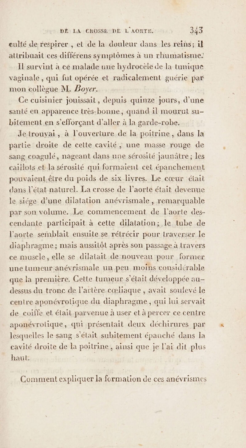 culté de respirer , et de la douleur dans les reins; il attribuait ces différens symptômes à un rhumatisme: IL survint à ce malade une hydrocèle de la tunique vaginale , qui fut opérée et radicalement guérie par mon collègue M. Boyer. | Ce cuisinier jouissait, depuis quinze jours, d’une santé en apparence très-bonne, quand il mourut su- bitement en s’efforçant d’aller à la garde-robe. Jetrouyai, à l’ouverture de la poitrine, dans la partie droite de cette cavité, une masse rouge de sang coagulé, nageant dans une sérosité jaunâtre ; les caillots et la sérosité qui formaient cet épanchement pouvaient.être du poids de six livres. Le cœur était dans l’état naturel. La crosse de l'aorte était devenue le siége d’une dilatation anévrismale , remarquable par son volume. Le commencement de l'aorte des- cendante participait à cette dilatation; le tube de l'aorte semblait ensuite se rétrécir pour traverser le diaphragme ; mais aussitôt après son passage à travers ce muscle, elle se dilatait de nouveau pour former une tumeur:anévrismale un peu moins considérable que la première. Cette tumeur s'était développée au- dessus du tronc de l’artère cœliaque , avait soulevé le centre aponévrotique du diaphragme, qui lui servait de coiffe et était parvenue à user et à percer ce centre aponévroiique, qui présentait deux déchirures par lesquelles le sang s'était subitement épanché dans la cavité droite de la poitrine, ainsi que je l'ai dit plus haut. | | Comment expliquer la formation de ces anévrismes