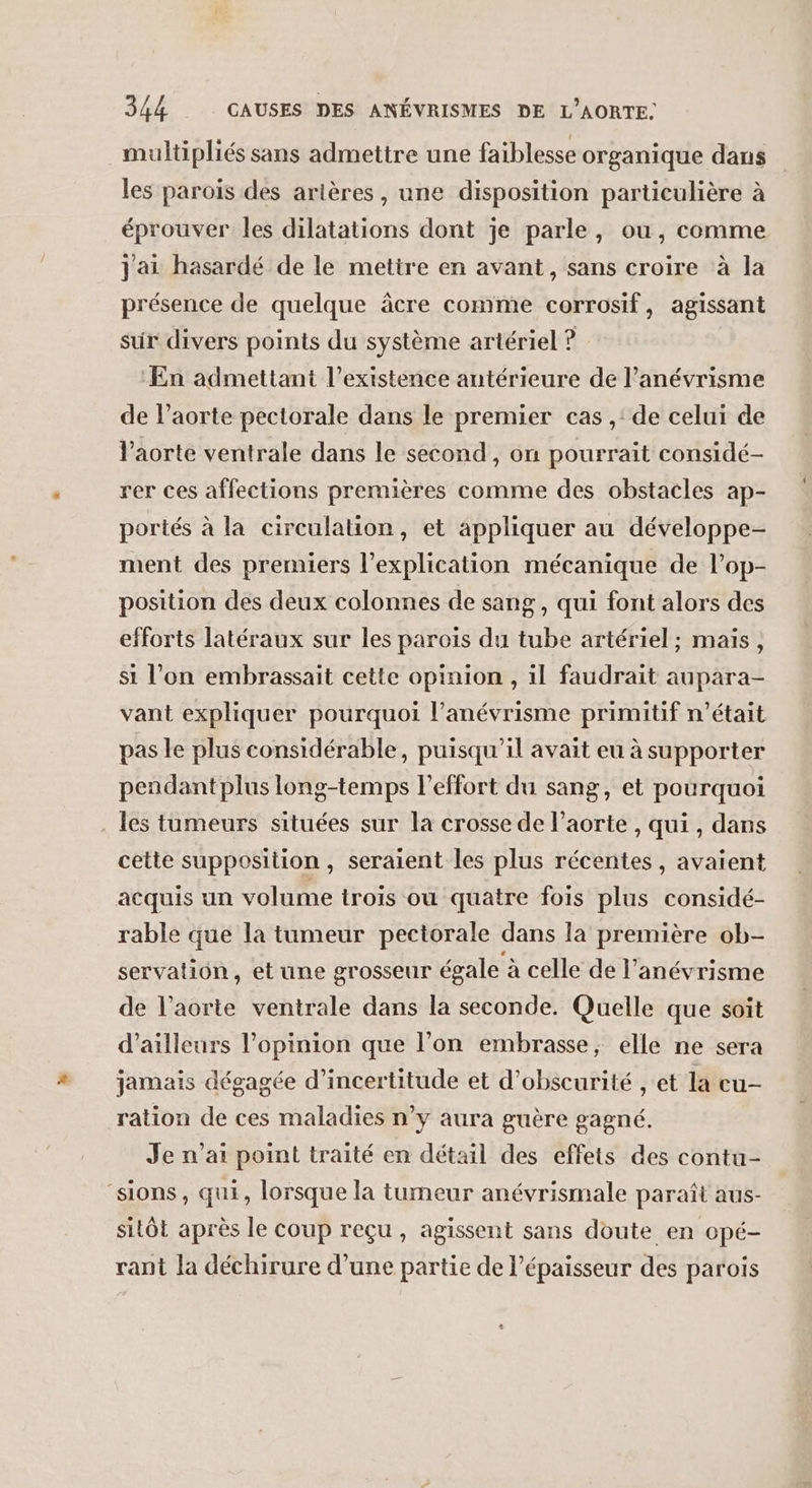 multipliés sans admettre une faiblesse organique dans les parois des artères, une disposition particulière à éprouver les dilatations dont je parle, ou, comme j'ai hasardé de le metire en avant, sans croire ‘à la présence de quelque âcre comme corrosif, agissant sur divers points du système artériel ? En admettant l'existence antérieure de l'anévrisme de l’aorte pectorale dans le premier cas ,' de celui de l'aorte ventrale dans le second, on pourrait considé- rer ces affections premières comme des obstacles ap- portés à la circulation, et appliquer au développe- ment des premiers l'explication mécanique de l’op- position des deux colonnes de sang, qui font alors des efforts latéraux sur les paroïs du tube artériel ; maïs, si l’on embrassait cette opinion , il faudrait aupara- vant expliquer pourquoi l’anévrisme primitif n’était pas le plus considérable, puisqu'il avait eu à supporter pendantplus long-temps effort du sang, et pourquoi les tumeurs situées sur la crosse de l'aorte , qui , dans cette supposition, seraient les plus récentes, avaient acquis un volume trois où quatre fois plus considé- rable que la tumeur pectorale dans la première ob- servatiôn, et une grosseur égale à celle de l’anévrisme de l'aorte ventrale dans la seconde. Quelle que soit d’ailleurs l'opinion que l’on embrasse, elle ne sera jamais dégagée d'incertitude et d’obscurité , et la cu- ration de ces maladies n’y aura guère gagné. Je n'ai point traité en détail des effets des contu- ‘sions, qui, lorsque la tumeur anévrismale paraît aus- sitôt après le coup reçu, agissent sans doute en opé- rant la déchirure d’une partie de l'épaisseur des parois