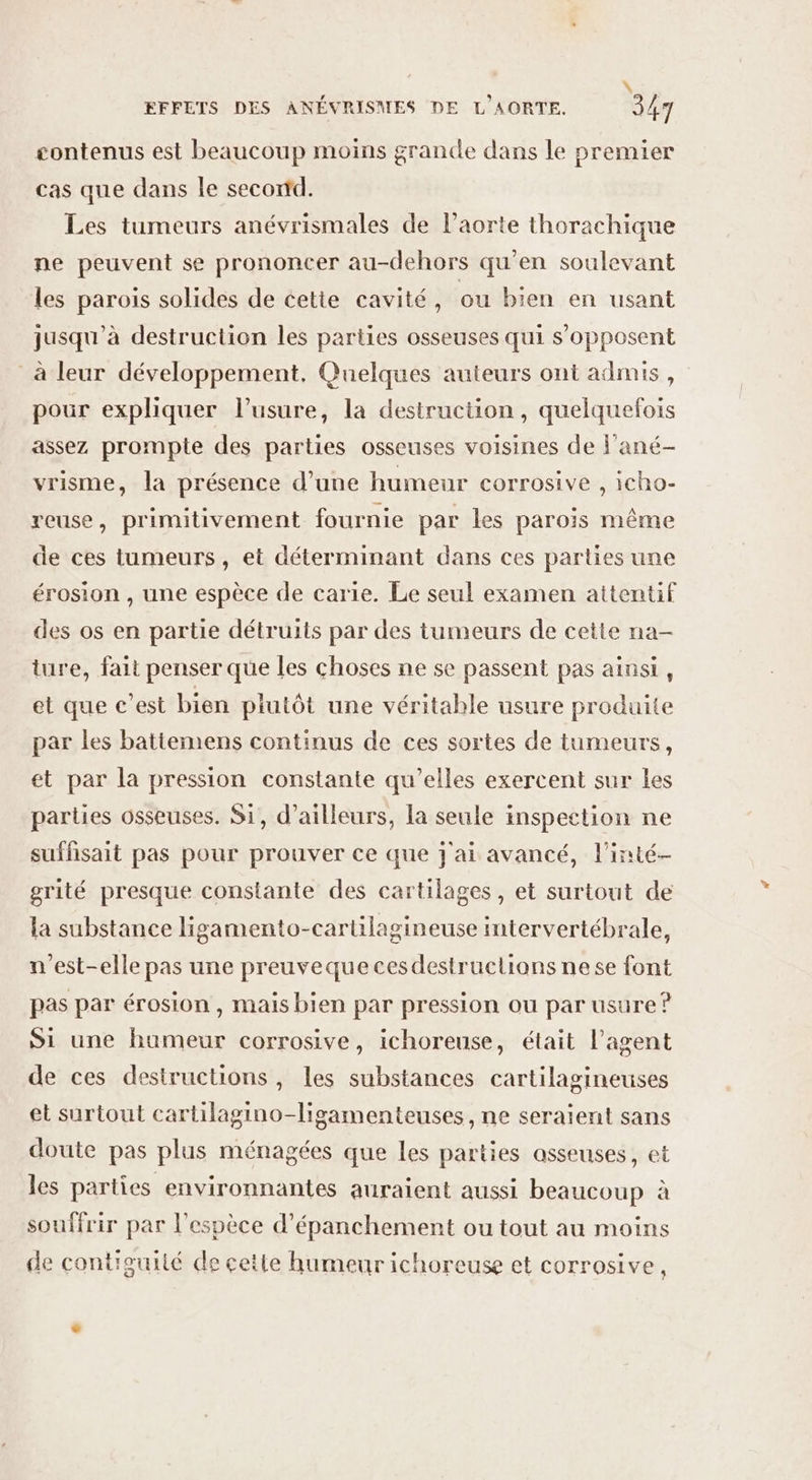 contenus est beaucoup moins grande dans le premier cas que dans le secortd. Les tumeurs anévrismales de l'aorte thorachique ne peuvent se prononcer au-dehors qu'en soulevant les parois solides de cette cavité, ou bien en usant jusqu'à destruction les parties osseuses qui s'opposent à leur développement, Quelques auteurs ont admis, pour expliquer l'usure, la destruction, quelquefois assez prompte des parties osseuses voisines de F'ané- vrisme, la présence d’une humeur corrosive , icho- reuse, primitivement fournie par les parois même de ces tumeurs, et déterminant dans ces parties une érosion , une espèce de carie. Le seul examen attentif des os en partie détruits par des tumeurs de cette na- ture, fait penser que les choses ne se passent pas ainsi, et que c’est bien plutôt une véritable usure produite par les batiemens continus de ces sortes de tumeurs, et par la pression constante qu’elles exercent sur les parties osseuses. Si, d’ailleurs, la seule inspection ne suffisait pas pour prouver ce que jai avancé, l'inté- grité presque constante des cartilages, et surtout de la substance ligamento-cartilagineuse intervertébrale, n'est-elle pas une preuveque cesdestructians nese font pas par érosion , mais bien par pression ou par usure? Si une humeur corrosive, ichoreuse, était l'agent de ces destructions, les substances cartilagineuses et surtout cartilagino-ligamenteuses, ne seraient sans doute pas plus ménagées que les parties asseuses, et les parties environnantes auraient aussi beaucoup à souffrir par l'espèce d’épanchement ou tout au moins de contieuité de cette humeur ichoreuse et corrosive,