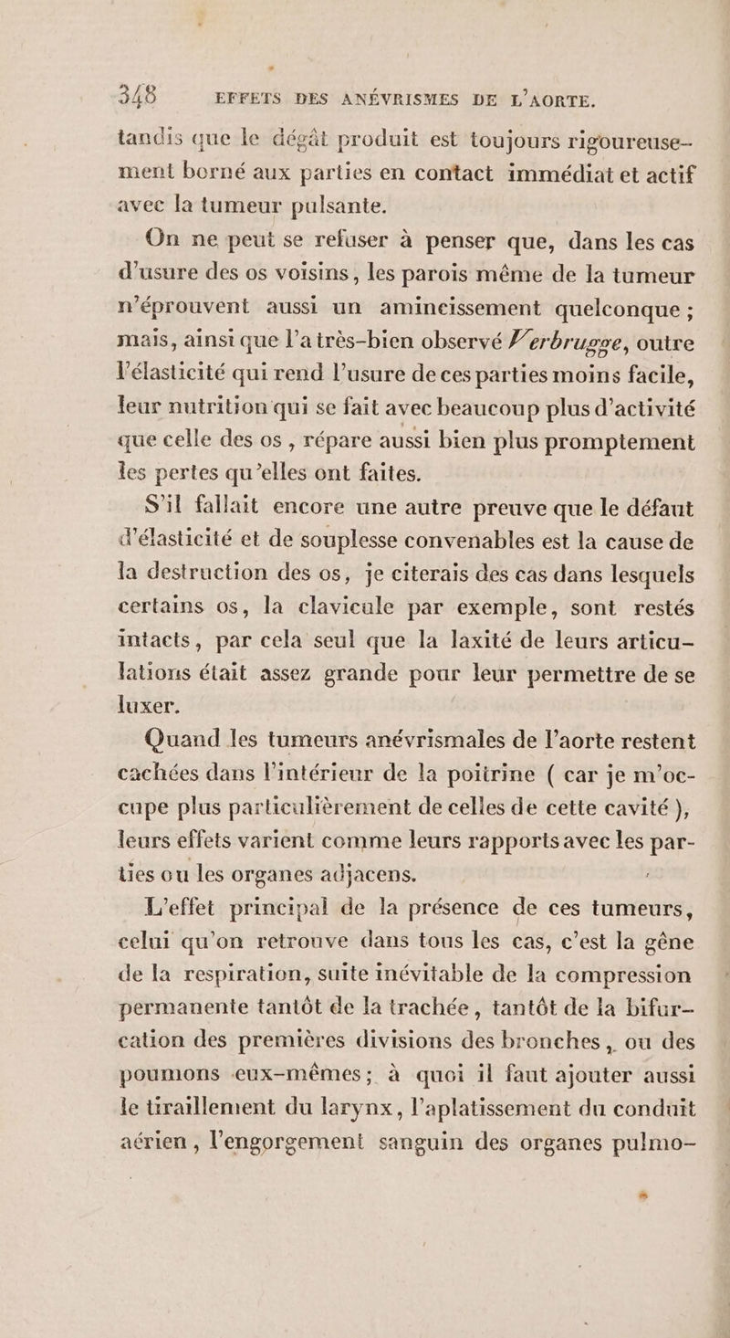 A tandis que le dégât produit est toujours rigoureuse ment borné aux parties en contact immédiat et actif avec la tumeur pulsante. On ne peut se refuser à penser que, dans les cas d'usure des os voisins, les parois même de la tumeur n'éprouvent aussi un amineissement quelconque ; mais, ainsi que l’a très-bien observé Y’erbrugre, outre l’élasticité qui rend l'usure de ces parties moins facile, feur nutrition qui se fait avec beaucoup plus d'activité que celle des os , répare aussi bien plus promptement les pertes qu’elles ont faites. S'il fallait encore une autre preuve que le défaut d’élasticité et de souplesse convenables est la cause de la destruction des os, je citerais des cas dans lesquels certains os, la clavicale par exemple, sont restés intacts, par cela seul que la laxité de leurs articu- lations était assez grande pour leur permettre de se luxer. Quand les tumeurs anévrismales de l’aorte restent cachées dans l’intérieur de la poitrine ( car je nv'oc- cupe plus particulièrement de celles de cette cavité }, leurs effets varient comme leurs rapports avec les par- ties ou les organes adjacens. L'effet principal de la présence de ces tumeurs, celui qu'on retrouve dans tous les cas, c’est la gêne de la respiration, suite inévitable de la compression permanente tantôt de la trachée, tantôt de la bifur- cation des premières divisions des bronches, ou des poumons eux-mêmes; à quoi il faut ajouter aussi le tiraïllement du larynx, l’aplatissement du conduit aérien , l'engorgement sanguin des organes pulmo-