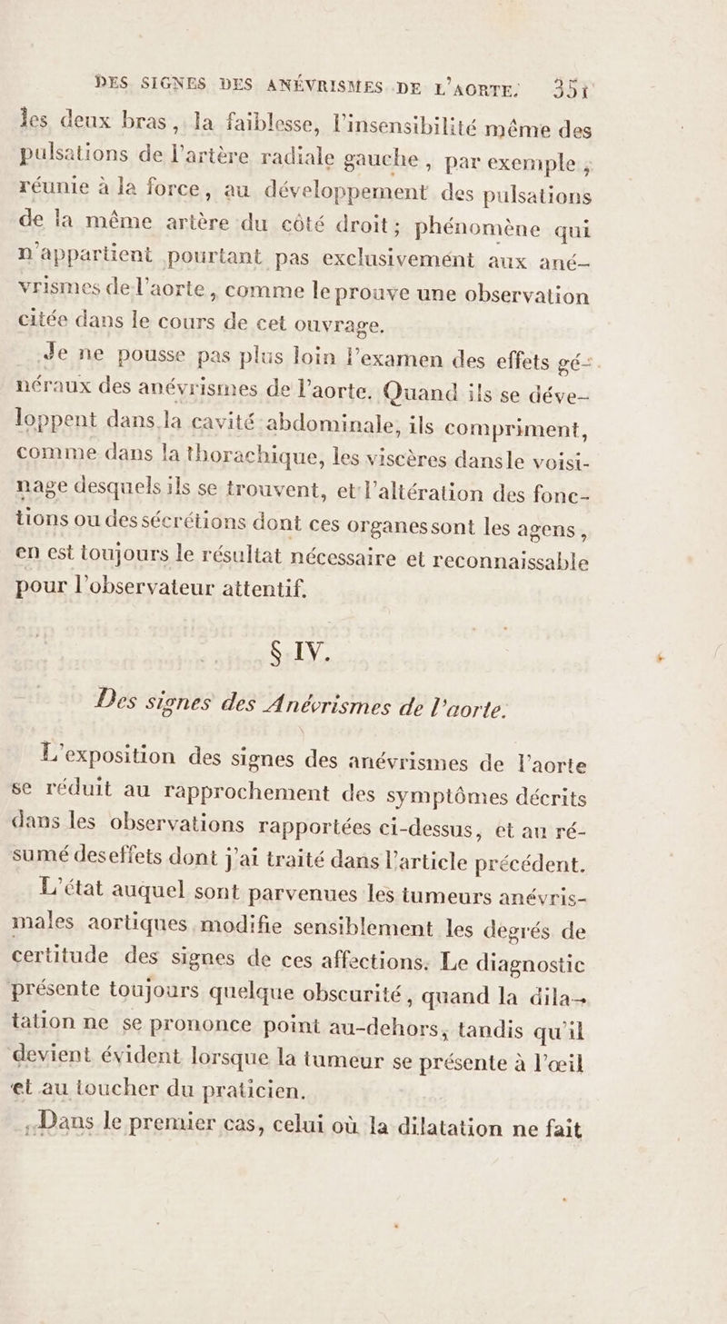 Îles deux bras, la faiblesse, l’insensibilité même des pulsations de l'artère radiale gauche , par exemple , réunie à la force, au développement des pulsations de la même artère du côté droit : phénomène qui n appartient pourtant pas exclusivemént aux anc- vrismes de l’aorte , comme le prouve une observation citée dans le cours de cet ouvrage, Je ne pousse pas plus loin l’examen des effets gé- néraux des anévrismes de l'aorte. Quand ils se déve- loppent dans la cavité abdominale, ils compriment, comme dans la thorachique, les viscères dansle voisi- nage desquels ils se trouvent, et l'altération des fonc- tions ou des sécrétions dont ces organessont les agens, en est toujours le résultat nécessaire et reconnaissable pour l'observateur attentif. $ IV. Des signes des Anévrismes de l'aorte. L'exposition des signes des anévrismes de l’aorte se réduit au rapprochement des symptômes décrits dans les observations rapportées ci-dessus, et au ré- sumé deseffets dont j'ai traité dans l’article précédent. L'état auquel sont parvenues les tumeurs anévris- males aortiques modifie sensiblement les degrés de certitude des signes de ces affections. Le diagnostic présente toujours quelque obscurité, quand la dila- tation ne se prononce point au-dehors, tandis qu’il devient évident lorsque la tumeur se présente à l'œil et au toucher du praticien. «Dans le premier cas, celui où la dilatation ne fait