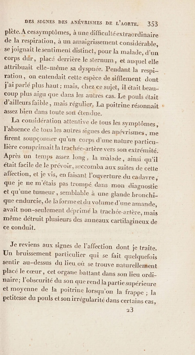 plète. À cessymptômes, à une difficulté extraordinaire de la respiration, à un amaigrissement considérable, _ se Joignait le sentimeni distinct, pour la malade, d’un corps dur, placé derrière le sternum, et auquel elle attribuait elle-même sa dyspnée. Pendant la respi- ration, on entendait cette espèce de sifflement dont j'ai parlé plus haut ; mais, chez ce sujet, il était beau coup plus aïgu que dans les autres cas. Le pouls était d’ailleurs faible, mais régulier, La poitrine résonnait assez bien dans toute sori étendue. La considération attentive de tous les Sympiômes, l'absence de tous les autres signes des anévrismes, me firent soupçonner qu’un corps d’une nature particu- lière comprimait la trachée-artère vers son extrémité. Après un temps assez long, la malade, ainsi qu'il était facile de le prévoir, succomba aux suites de cette aflection, et je vis, en faisant l'ouverture du cadavre , que je ne m'étais pas trompé dans mon diagnostic et qu'une tumeur , semblable à une glande bronchi- que endurcie, de la forme et du volume d'une amande, avait non-seulement déprimé la irachée-artère, mais même détruit plusieurs des anneaux cartilagineux de ce conduit. Je reviens aux signes de l'affection dont je traite. Un bruissement particulier qui se fait quelquefois sentir au-dessus du lieu où se trouve naturellement placé le cœur, cet organe battant dans son lieu ordi- naire; l'obscurité du son que rend la partie supérieure et moyenne de la poitrine lorsqu'on la frappe ; la petitesse du pouls et son irrégularité dans certains Cas, 23