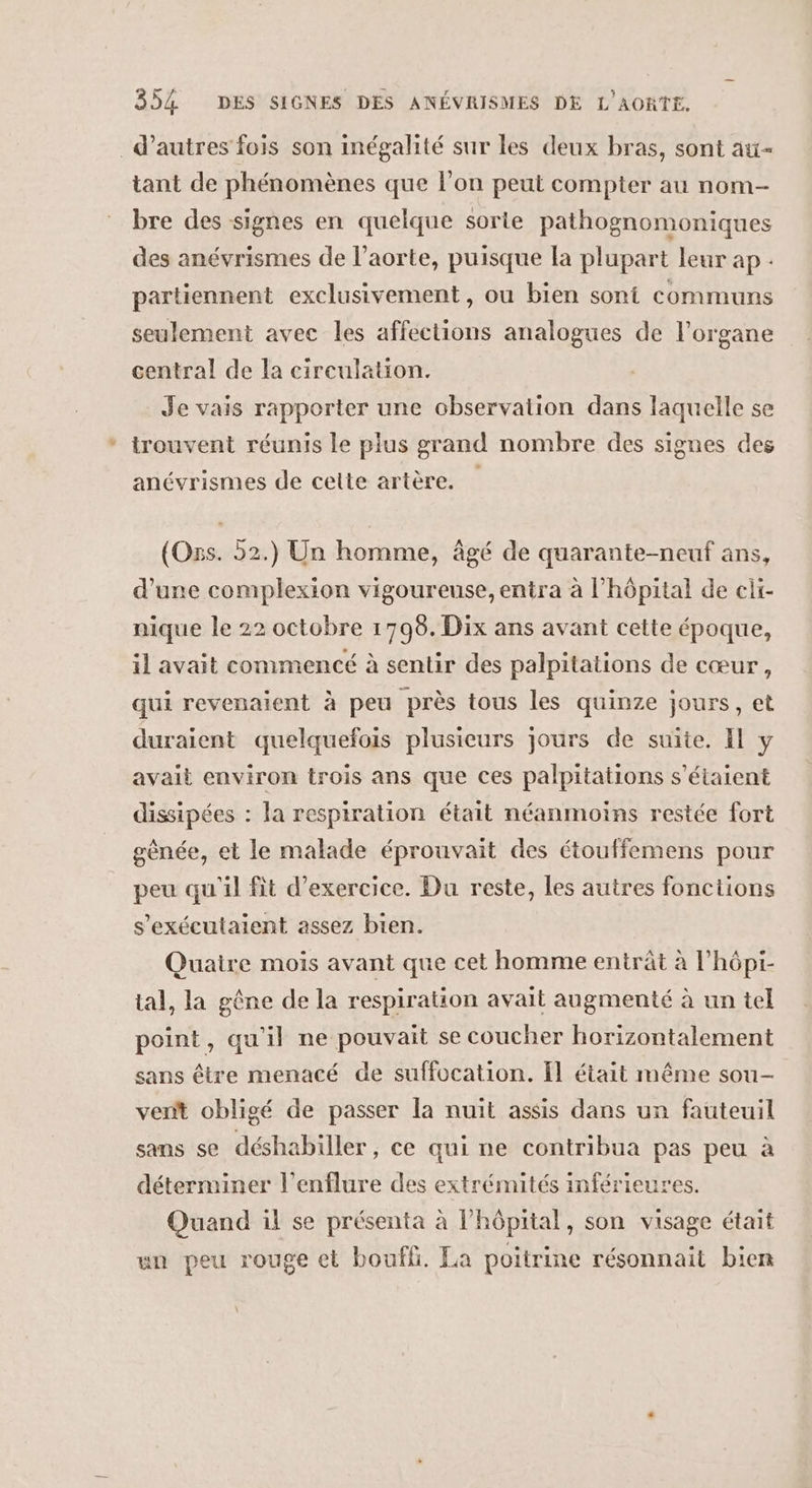 d’autres fois son inégalité sur les deux bras, sont au- tant de phénomènes que l’on peut compter au nom- bre des signes en quelque sorte pathognomoniques des anévrismes de l’aorte, puisque la plupart leur ap. partiennent exclusivement, ou bien sont communs seulement avec les affections analogues de l'organe central de la circulation. Je vais rapporter une observation dans laquelle se trouvent réunis le plus grand nombre des signes des anévrismes de cette artère. (Oss. 52.) Un homme, âgé de quarante-neuf ans, d'une complexion vigoureuse, entra à l'hôpital de eli- nique le 22 octobre 1798. Dix ans avant cette époque, il avait commencé à sentir des palpitations de cœur, qui revenaient à peu près tous les quinze jours, et duraient quelquefois plusieurs jours de suite. Il y avait environ trois ans que ces palpitations s'étaient dissipées : la respiration était néanmoins restée fort gênée, et le malade éprouvait des étouffemens pour peu qu'il fit d'exercice. Du reste, les autres fonctions s'exécutaient assez bien. Quaire mois avant que cet homme entrât à l’hôpi- tal, la gêne de la respiration avait augmenté à un tel point, qu'il ne pouvait se coucher horizontalement sans être menacé de suffocation. Il était même sou- vent obligé de passer la nuit assis dans un fauteuil sans se déshabiller, ce qui ne contribua pas peu à déterminer l’enflure des extrémités inférieures. Quand il se présenta à hôpital, son visage était un peu rouge et boufli. La poitrine résonnait bien