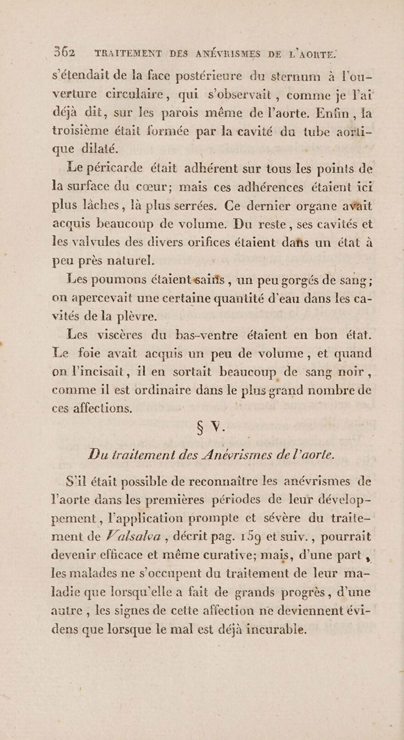 s’étendait de la face postérieure du sternum à l'ou- verture circulaire, qui s’observait, comme je Paï déjà dit, sur les parois même de l’aorte. Enfin , la troisième était formée par la cavité du tube aorti- que dilaté. | Le péricarde était adhérent sur tous les points de la surface du cœur; mais ces adhérences étaient ici plus Tâches, là plus serrées. Ce dernier organe avait acquis beaucoup de volume. Du reste, ses cavités et les valvules des divers orifices étaient dañis un état à peu près naturel. Les poumons étaientsaifs , un peu gorgés de sang; on apercevait une certaine quantité d'eau dans les ca- vités de la plèvre. Les viscères du bas-ventre étaient en bon état. Le foie avait acquis un peu de volume, et quand on l’incisait, 1l en sortait beaucoup de sang noir, comme il est ordinaire dans Le plus grand nombre dé ces affections. $ V. Du traitement des Anévrismes de l'aorte. S'il était possible de reconnaître les anévrismes de Vaorte dans les premières périodes de leur dévelop- pement , l'application prompte et sévère du traite- ment de 7’alsalea , décrit pag. 159 et suiv., pourrait devenir efficace et même curative; mais, d’une part, les malades ne s'occupent du traitement de leur ma- ladie que lorsqu'elle a fait de grands progrès, d’une autre , les signes de cette affection ne deviennent évi- dens que lorsque Le mal est déjà incurable.