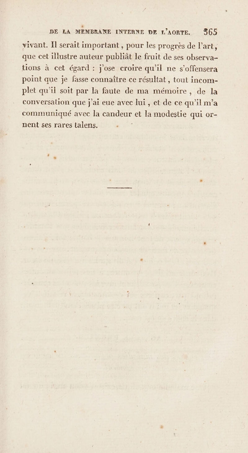 . dc DE LA MEMBRANE INTERNE DE L'AORTE. 365 vivant. [l serait important , pour les progrès de l’art, que cet illustre auteur publiât le fruit de ses observa- tions à cet égard : j'ose croire qu'il ne s’offensera point que je fasse connaître ce résultat, tout incom- plet qu’il soit par la faute de ma mémoire, de la conversation que j'ai eue avec lui, et de ce qu’il m’a communiqué avec la candeur et la modestie qui or- nent ses rares talens.