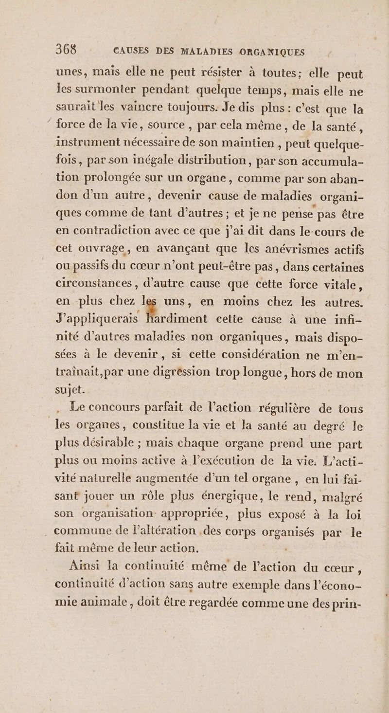 unes, mais elle ne peut résister à toutes; elle peut les surmonter pendant quelque temps, mais elle ne saurait les vaincre toujours. Je dis plus : c’est que la ‘ force de la vie, source , par cela même, de la santé, instrument nécessaire de son maintien , peut quelque- fois, par son inégale distribution, par sen accumula- tion prolongée sur un organe, comme par son aban- don d’un autre, devenir cause de maladies _ Organi- ques comme de tant d’autres; et je ne pense pas être en contradiction avec ce que j'ai dit dans le-cours de cet ouvrage, en avançant que les anévrismes actifs ou passifs du cœur n’ont peut-être pas, dans certaines circonstances , d'autre cause qué cette force vitale, en plus chez les uns, en moins chez les autres. J'appliquerais M rdiment cette cause à une infi- nité d’autres maladies non organiques, mais dispo- sées à le devenir, si cette considération ne m’en- traînait,par une digréssion trop longue, hors de mon suJét. Le concours parfait de l’action régulière de tous les organes, constitue la vie et la santé au degré le plus désirable ; mais chaque organe prend une part plus ou moins active à l’exécution de la vie, L’acti- vité naturelle augmentée d’un tel organe , en lui fai- sant jouer un rôle plus énergique, le rend, malgré son organisation appropriée, plus exposé à la loi . commune de l’altération ,des corps organisés par le fait même de leur action. Ainsi la continuité même de l’action du cœur, continuité d'action sans autre exemple dans l’écono- mie animale, doit être regardée comme une des prin-