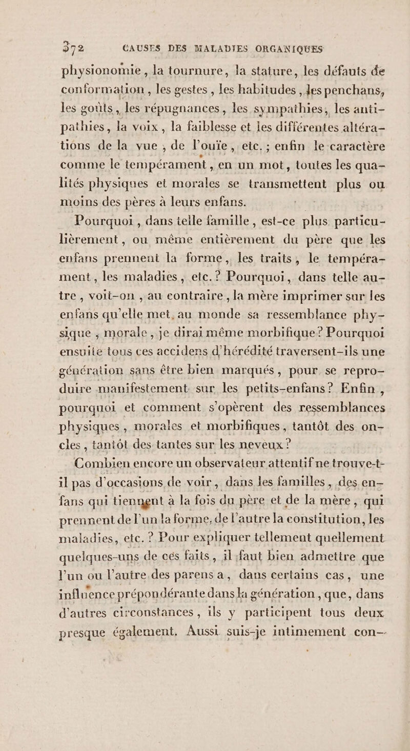 physionomie, la tournure, la stature, les défauts de conformation , les gestes , Les habitudes , es penchans, les goûts, les répugnances, les sympathies, les anti- pathies, la voix, la faiblesse et Les différentes altéra- tions de la vue , de l’ouïe, etc. ; enfin le caractère comme le tempérament, en un pb toutes les qua- lités physiques ei morales se transmettent plus ou moins des pères à leurs enfans. | Pourquoi , dans telle famille , est-ce plus particu- lièrement, ou même entièrement du père que les enfans prennent la forme, les traits, le tempéra- ment, les maladies, etc. ? Pourquoi, dans telle au- tre, voit-on , au contraire , la mère imprimer sur les enfans qu'elle met, au monde sa ressemblance phy- sique , morale, je dirai même morbifique? Pourquoi ensuile tous ces accidens d’hérédité traversent-ils une génération sans être bien marqués, pour. se repro- duire manifestement sur les petits-enfans? Enfin, pourquoi et comment s'opèrent des ressemblances physiques , morales et morbifiques, tantôt des on- cles , tantôt des tantes sur les neveux ? Combien encore un observateur attentif ne trouve-t- 1l pas d’ OCCASIONS de voir, dans les familles , des en- fans qui tiennent à la fois du père et de la mère, qui prennent de l’un la forme, de l’autre la constitution, les maladies, etc. ? Pour expliquer tellement quellement quelques-uns de cés faits, il :faut bien admettre que l’un ou l’autre. des parens a, dans certains cas, une influence prépon dérante dans la génération , que, dans d’autres circonstances , ils y participent tous deux presque également, Aussi suis-je intimement con--