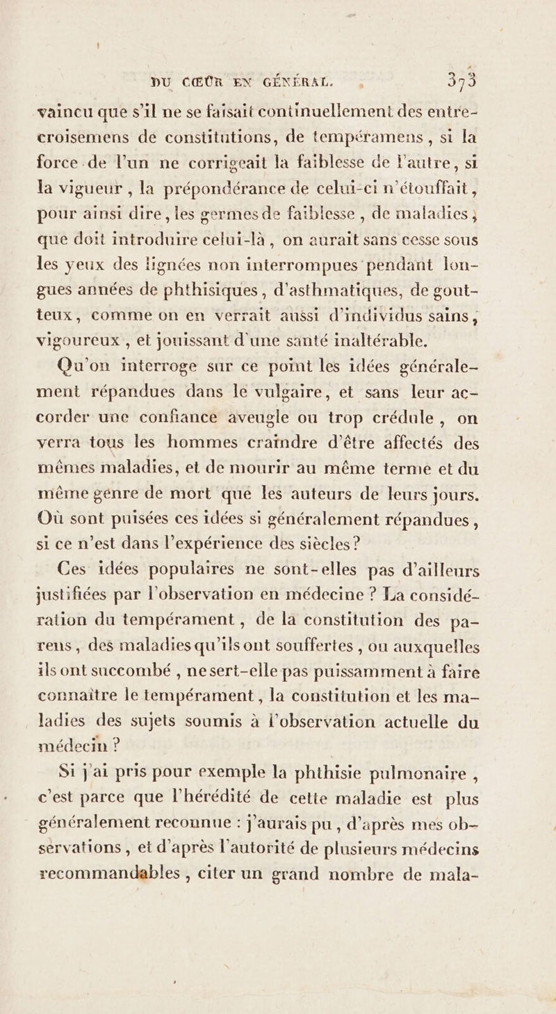 vaincu que s'il ne se faisait continuellement des entre- croisemens dé constitutions, de tempéramens , si la force de l’un ne corrigeait la faiblesse de l'autre, st la vigueur , la prépondérance de celui-ci n’étouffait, pour ainsi dire , les germes de faiblesse , de maladies ; que doit introduire celui-là, on aurait sans cesse sous les yeux des fignées non interrompues pendant lon- gues années de phthisiques, d’asthmatiques, de gout- teux, comme on en verrait aussi d'individus sains, vigoureux , et jouissant d'une santé inaltérable, Qu'on interroge sur ce point les idées générale- ment répandues dans le vulgaire, et sans leur ac- corder une confiance aveugle ou trop crédule, on verra tous les hommes craindre d’être affectés des mêmes maladies, et de mourir au même terme et du mème genre de mort que les auteurs de leurs jours. Où sont puisées ces idées si généralement répandues, si ce n’est dans l’expérience des siècles ? Ces idées populaires ne sont-elles pas d’ailleurs justifiées par l'observation en médecine ? La considé- ration du tempérament , de la constitution des pa- rens, des maladies qu'ils ont souffertes , ou auxquelles ils ont succombé , nesert-elle pas puissamment à faire connaître le tempérament, la constitution et les ma- ladies des sujets soumis à l'observation actuelle du médecin ? | Si jai pris pour exemple la phthisie pulmonaire , c'est parce que l’'hérédité de cette maladie est plus généralement reconnue : J'aurais pu , d’après mes ob- servations , et d'après l'autorité de plusieurs médecins recommandables , citer un grand nombre de mala-