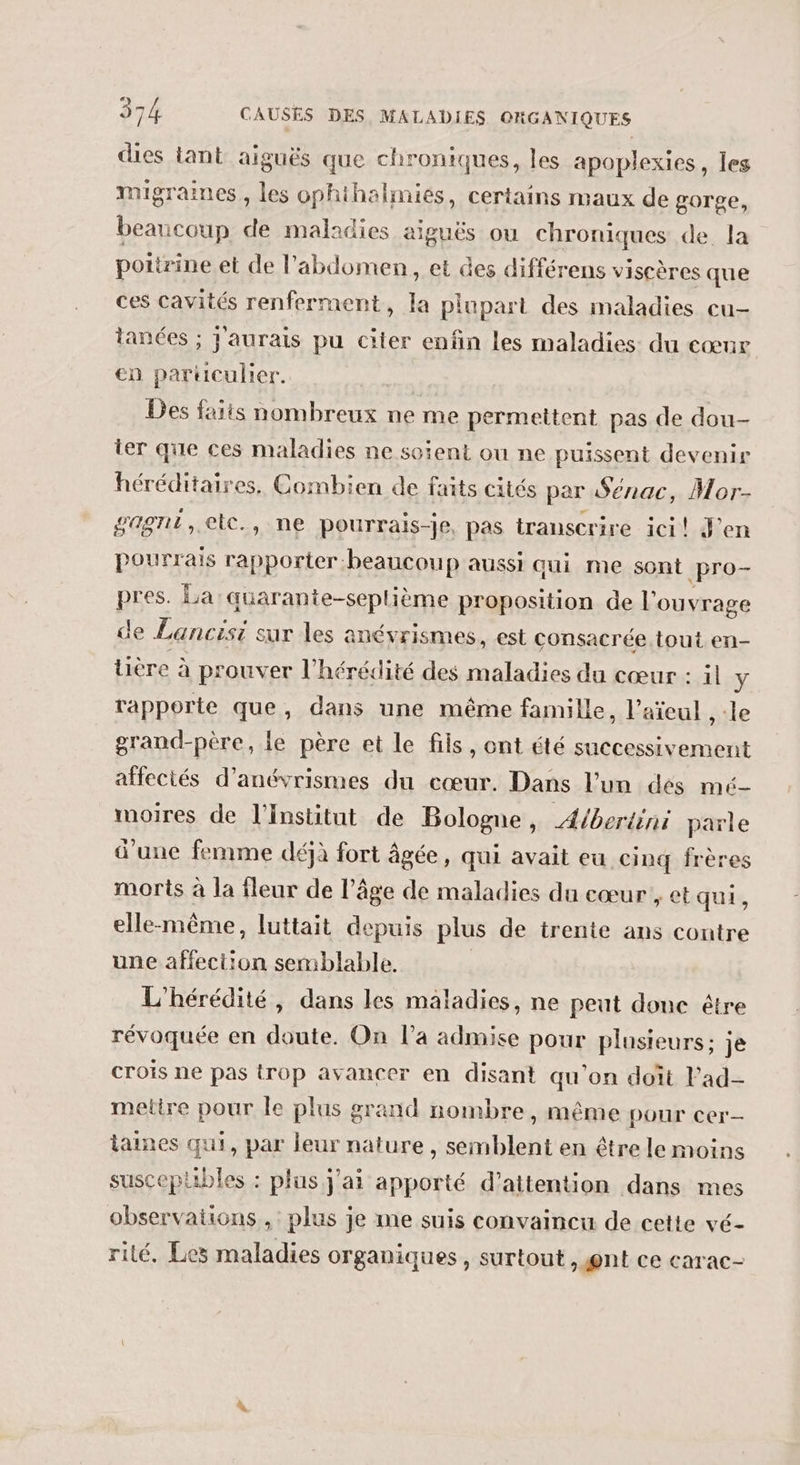 dies tant aiguës que chroniques, les apoplexies, les migraines , les ophihalmiés, certains maux de gorge, beaucoup de maladies aiguës ou chroniques de. la poitrine et de l'abdomen, et des différens viscères que ces cavités renferment, la plupart des maladies cu- tanées ; j'aurais pu citer enfin les maladies du cœur en parüculier. Des faits nombreux ne me permettent pas de dou- ter que ces maladies ne soient ou ne puissent devenir héréditaires, Combien de faits cités par Sénac, Mor- gagne, etc., ne pourrais-je, pas transcrire ici! J'en pourrais rapporter beaucoup aussi qui me sont pro- pres. La quarante-seplième proposition de l'ouvrage de Lancisi sur les anévrismes, est consacrée tout en- üière à prouver l'hérédité des maladies du cœur : il y rapporte que, dans une même famille, l’aïeul , :le grand-père, le père et le fils, ont été successivement afectés d’anévrismes du cœur. Dans l’un dés mé- moires de l'Institut de Bologne, Æ/berténi parle d’une femme déjà fort âgée, qui avait eu cinq frères morts à la fleur de l’âge de maladies du cœur , et qui, elle-même, luttait depuis plus de trente ans contre une affection semblable. L'hérédité, dans les maladies, ne peut donc être révoquée en doute. On l’a admise pour plusieurs; je crois ne pas trop avancer en disant qu'on doït l’ad- mettre pour le plus grand nombre, même pour cer taines qui, par leur nature, semblent en être le moins susceplibles : plus j'ai apporté d'attention dans mes observations, plus je me suis convaincu de cette vé- rilé, Les maladies organiques, surtout )@nt ce carac-