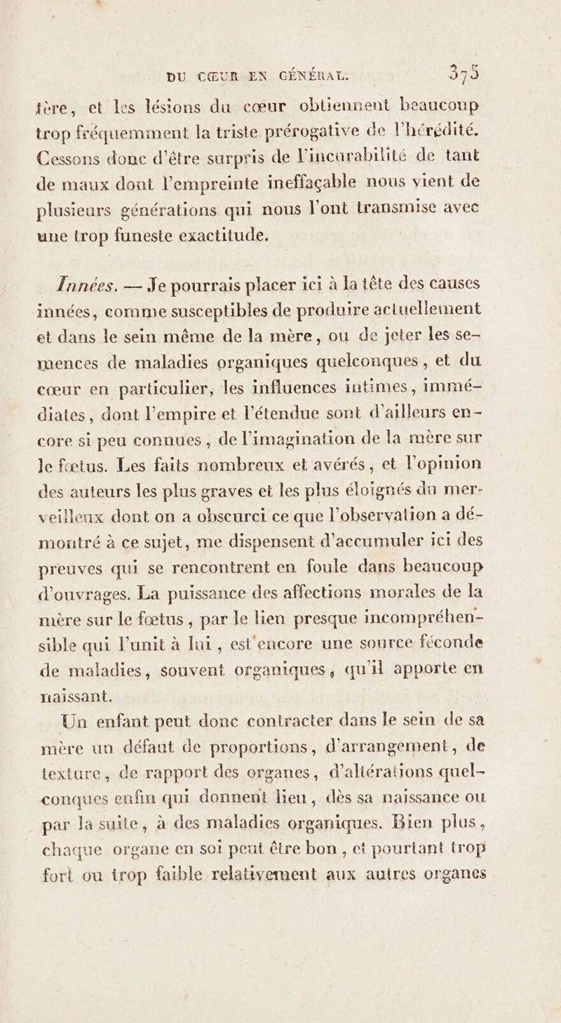 ère, et les lésions du cœur obtiennent beaucoup trop fréquemment la triste prérogative de l'hérédité. Cessons donc d’être surpris de l’incürabilité de tant de maux dont l'empreinte ineffaçable nous vient de plusieurs générations qui nous l'ont transmise avec une trop funeste exactitude. Tnnées. — Je pourrais placer ici à la tête des causes innées, comme susceptibles de produire actuellement et dans le sein même de la mère, ou de jeter les se- mences de maladies organiques quelconques, et du cœur en particulier, les influences intimes, immé- diates, dont l'empire et l'étendue sont d’ailleurs en- core si peu connues , de l'imagination de la mère sur Je fœtus. Les faits nombreux et avérés, et l'opinion des auteurs les plus graves et les plus éloignés du mer veilleux dont on a obscurci ce que l'observation a dé- montré à ce sujet, me dispensent d'accumuler ici des preuves qui se rencontrent en foule dans beaucoup d'ouvrages. La puissance des affections morales de la mère sur le fœtus , par le lien presque incompréhen- sible qui l’unit à lui , est'encore une source féconde de maladies, souvent organiques, qu'il apporte en naissant. Un enfant peut donc contracter dans le sein de sa mère un défaut de proportions, d’arrangement, de texture, de rapport des organes, d’aliérations quel- conques enfin qui donnent lieu, dès sa naïssance où par la suite, à des maladies organiques. Bien plus, chaque organe en so1 peut être bon , et pourtant trop fort ou trop faible relativement aux auires organes