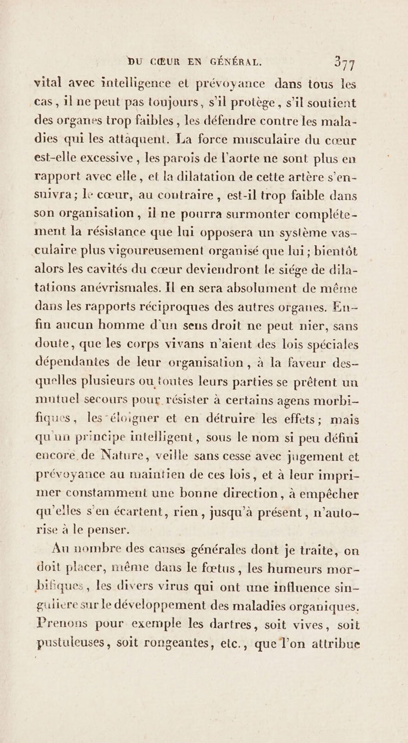 vital avec intelligence et prévoyance dans tous les cas , 11 ne peut pas toujours, s’il protège, s’il soutient des organes trop faibles , les défendre contre les mala- dies qui les attaquent. La force musculaire du cœur est-elle excessive , les parois de l'aorte ne sont plus en rapport avec elle, et la dilatation de cette artère s'en- suivra; le cœur, au contraire , est-il trop faible dans son organisation , il ne pourra surmonter compléte- ment la résistance que lui opposera un système vas- culaire plus vigoureusement organisé que lui ; bientôt alors les cavités du cœur deviendront Le siége de dila- tations anévrismales. Il en sera absolument de même dans les rapports réciproques des autres organes. En- fin aucun homme d’un sens droit ne peut nier, sans doute, que les corps vivans n'aient des lois spéciales dépendantes de leur organisation , à la faveur des- quelles plusieurs ou toutes leurs parties se prêtent un mutuel secours pour résister à certains agens morbi- fiques, les -éloigner et en détruire les effets; mais qu'un principe intelligent, sous le nom si peu défini encore, de Nature, veille sans cesse avec jugement et prévoyance au maintien de ces lois, et à leur impri- mer constamment une bonne direction, à empêcher qu'elles s’en écartent, rien, jusqu’à présent, n’auto- rise à le penser. Au nombre des canses générales dont je traite, on doit placer, même dans le fœtus, les humeurs mor- bifques , les divers virus qui ont une influence sin- guliere Sur le développement des maladies organiques. Prenons pour exemple les dartres, soit vives, soit pustuleuses, soit rongeantes, elc., que l'on attribue