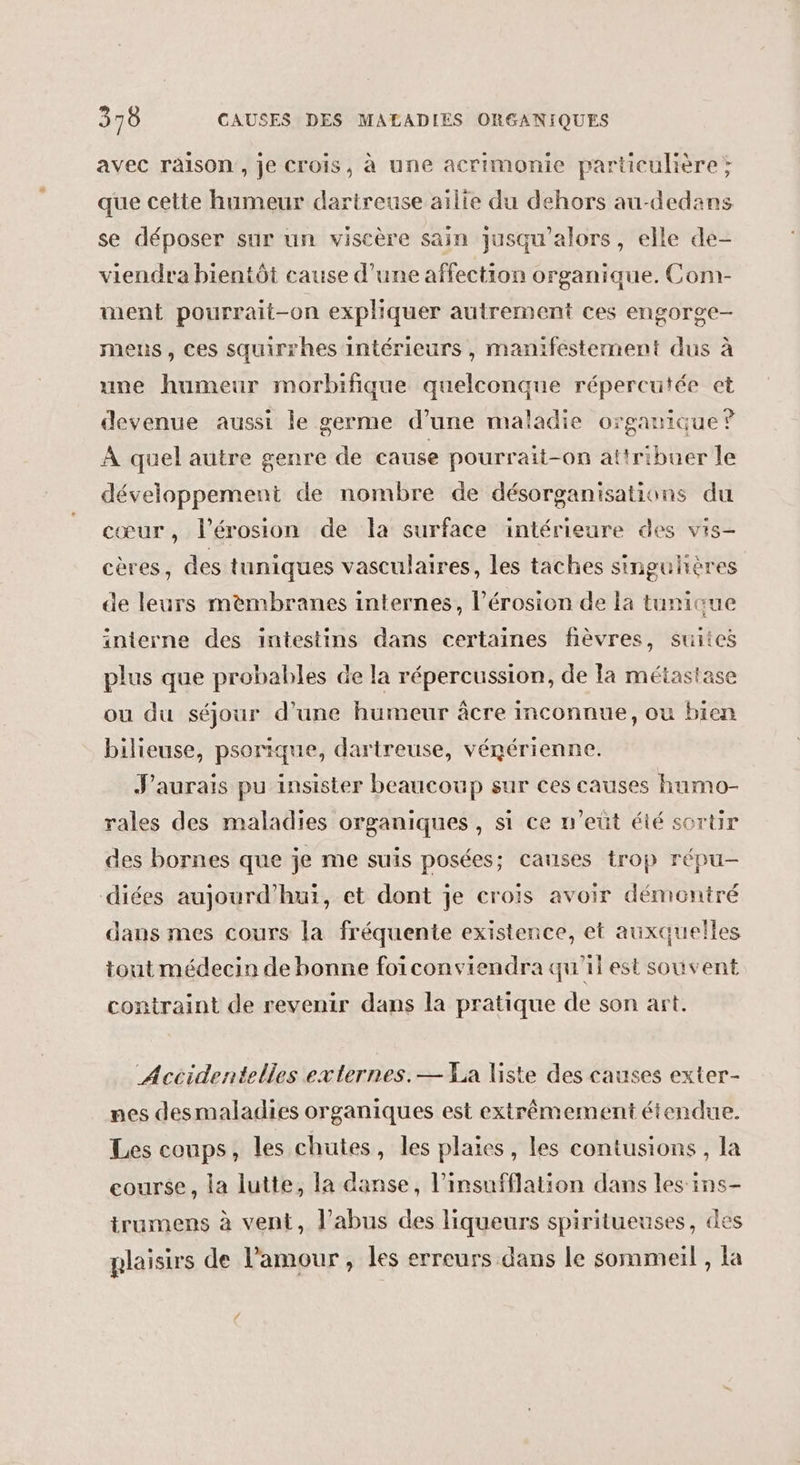 avec raison, je Crois, à une acrimonie particulière; que cette humeur dartreuse ailie du dehors au-dedans se déposer sur un viscère sain jusqu'alors, elle de- viendra bientôt cause d’une affection organique. Com- ment pourrait-on expliquer autrement ces engorge- mens, ces squirrhes intérieurs, manifestement dus à une humeur morbifique quelconque répercutée et devenue aussi le germe d’une maladie organique? À quel autre genre de cause pourrait-on attribuer le développement de nombre de désorganisations du cœur, l'érosion de la surface intérieure des vis- cères, des tuniques vasculaires, les taches singuhères de leurs mèmbranes internes, l'érosion de la tunique interne des intestins dans certaines fièvres, suites plus que probables de la répercussion, de la métastase ou du séjour d’une humeur âcre inconnue, ou bien bilieuse, psorique, dartreuse, vénérienne. J'aurais pu insister beaucoup sur ces causes humo- rales des maladies organiques, si ce n'eüt été sortir des bornes que je me suis posées; causes trop répu- diées aujourd’hui, et dont je crois avoir démontré daus mes cours la fréquente existence, et auxquelles tout médecin de bonne foïconviendra qu'il est souvent contraint de revenir dans la pratique de son art. Accidentelles externes.— La liste des causes exter- nes desmaladies organiques est extrêmement étendue. Les coups, les chutes, les plaies, les contusions , la course, la lutte, la danse, l’insufflation dans les ins- trumens à vent, l'abus des liqueurs spiritueuses, des plaisirs de l'amour, les erreurs dans le sommeil , la