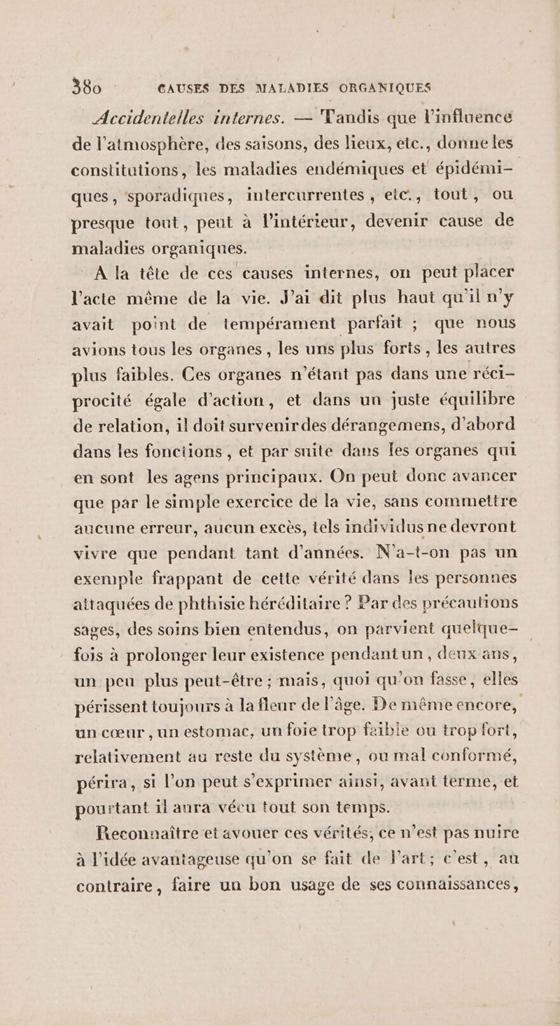 Accidentelles internes. — Tandis que l'influence de l'atmosphère, des saisons, des lieux, etc., donne les constitutions, les maladies endémiques et épidémi- ques, sporadiques, intercurrentes , etc., tout, ou presque tout, peut à l’intérieur, devenir cause de maladies organiques. À la tête de ces causes internes, on peut placer l'acte même de la vie. Jai dit plus haut qu'iln'y avait point de tempérament parfait ; que nous avions tous les organes , les uns plus forts, les autres plus faibles. Ces organes n'étant pas dans une réci- procité égale d'action, et dans un juste équilibre de relation, il doit survenir des dérangemens, d’abord dans les fonctions , et par suite dans [es organes qui en sont les agens principaux. On peut donc avancer que par le simple exercice de la vie, sans commettre aucune erreur, aucun excès, tels individusne devront vivre que pendant tant d'années. N'a-t-on pas un exemple frappant de cette vérité dans les personnes attaquées de phthisie héréditaire ? Par des précautions sages, des soins bien entendus, on parvient quelque- fois à prolonger leur existence pendantun, deux ans, un peu plus peut-être ; mais, quoi qu’on fasse, elles périssent toujours à la fleur de l'âge. De même encore, un cœur , un estomac, un foie trop faible ou trop fort, relativement au reste du système, ou mal conformé, périra, si l’on peut s'exprimer ainsi, avant terme, et pourtant il aura véeu tout son temps. | Reconnaître et avouer ces vérités, ce n’est pas nuire à l'idée avantageuse qu'on $e fait de l'art; c'est, au contraire, faire un bon usage de ses connaissances,