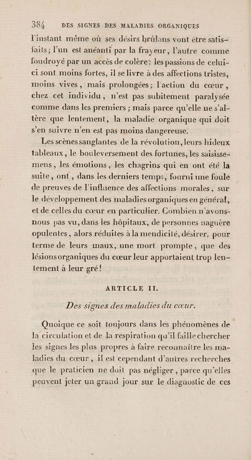 l'instant même où ses désirs brûlans vont étre satis- faits; l'un est anéanti par la frayeur, l'autre comme foudroyé par un accès de colère: les passions de celui- ci sont moins fortes, il se livre à des affections tristes, moins vives, mais prolongées; l'action du cœur, chez cet individu, n’est pas subitement paralysée comme dans les premiers ; mais parce qu'elle ne s’al- tère que lentement, la maladie organique qui doit s’en suivre n’en est pas moins dangereuse. Les scènes sanglantes de la révolution, leurs hideux tableaux, le bouleversement des fortunes, les saisisse- mens , les émotions, les chagrins qui en ont été la suite, ont, dans les derniers temps, fourni une foule de preuves de l'influence des affections morales, sur le développement des maladies organiques en général, et de celles du cœur en particulier. Combien n'avons- nous pas vu, dans les hôpitaux, de personnes naguère opulentes , alors réduites à la mendicité, désirer, pour terme de leurs maux, une mort prompte, que des lésions organiques du cœur leur apportaient trop len- tement à leur gré! ARTICLE Il. Des signes des maladies du cœur. Quoique ce soit toujours dans les phénomènes de la circulation et de la respiration qu’il faille chercher les signes les plus propres à faire reconnaître les ma- ladies du cœur , il est cependant d’autres recherches que le praticien ne doit pas négliger , parce qu’elles peuvent jeter un grand jour sur le diagnostic de ces