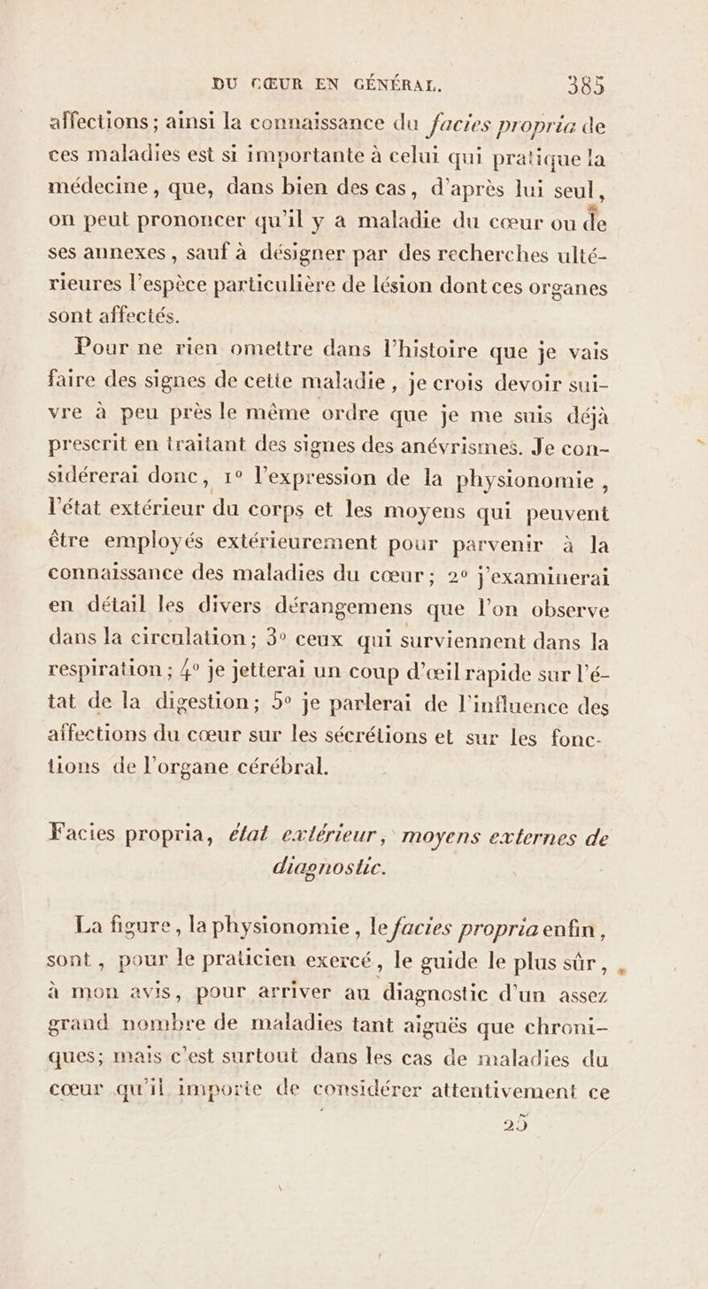 affections ; ainsi la connaissance du facies proprie de ces maladies est si importante à celui qui pratique la médecine , que, dans bien des cas, d’après lui seul, on peut prononcer qu'il y à maladie du cœur ou de ses annexes , sauf à désigner par des recherches ulté- rieures l’espèce particulière de lésion dont ces organes sont affectés. Pour ne rien omettre dans l’histoire que je vais faire des signes de cetie maladie, je crois devoir sui- vre à peu près le même ordre que je me suis déjà prescrit en traitant des signes des anévrismes. Je con- sidérerai donc, 1° l'expression de la physionomie, l’état extérieur du corps et les moyens qui peuvent être employés extérieurement pour parvenir à la connaissance des maladies du cœur; 2° j’examinerai en détail les divers dérangemens que l’on observe dans la cirenlation ; 3° ceux qui surviennent dans la respiration ; 4° Je jetterai un coup d’æil rapide sur l’é- tat de la digestion; 5° je parlerai de l'influence des affections du cœur sur les sécrétions et sur Les fonc- tions de l'organe cérébral. Facies propria, éfat extérieur, moyens externes de diagnostic. La figure, la physionomie, le facies propria enfin, sont, pour le praticien exercé, le guide le plus sûr, à mon avis, pour arriver au diagnostic d'un assez grand nombre de maladies tant aiguës que chroni- ques; mais c'est surtout dans les cas de maladies du cœur qu'il imporie de considérer attentivement ce 2)