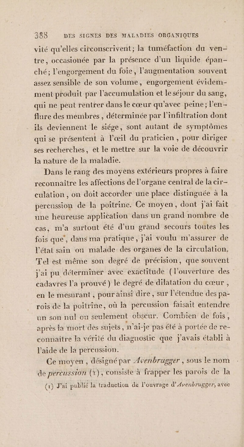 vité qu’elles circonscrivent; la tuméfaction du ven- tre, occasionée par la présence d’un liquide épan- ché; l’engorgement du foie, l'augmentation souvent assez sensible de son soins , engorgement évidem- ment produit par l'accumulation et le séjour du sang, qui ne peut rentrer dans le cœur qu'avec peine; l’en- flure des membres , déterminée par l’infiltration dont ils deviennent le siége, sont autant de symptômes qui se présentent à l'œil du praticien, pour diriger ses recherches, et le mettre sur la voie de découvrir la nature de la maladie. Dans le rang des moyens extérieurs propres à faire reconnaître les affections de l'organe central de la cir- culation , on doit accorder une place distinguée à la percussion de la poitrine. Ce moyen, dont j'ai fait une heureuse application dans un grand nombre de cas, m'a surtout été d’un grand secours toutes les. fois que’, daus ma pratique, j'ai voulu m'assurer de l'étai sain on malade des organes de la circulation, Tel est même son degré de précision, que souvent j'ai pu déterminer avec exactitude (louverture des cadavres l’a prouvé) le degré de dilatation du cœur , en le mesurant , pour ainsi dire, sur l'étendue des pa- rois de la poitrine, où la percussion faisait entendre un son nul ou seulement obscur. Combien de fois, après la mort des sujets, n ai-je pas été à portée de re- connaître la vérité du diagnostic que J'avais établi à l’aide de la percussion. Ce moyen , désigné par Avenbrugger , sous le nom de percusstor (x), consiste à frapper les paroïs de la (x) J'ai publié la traduction de l'ouvrage d’Avenbrugger, avec